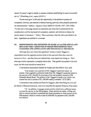 denialof aparty's right to testify or present evidence establishing its ease is reversible
per se." (Eisenberg, et al., supra, § 8:311.)
Courts must give "a full and t'air opportunity to the parties to present all
competent, relevant, and material evidence bearing upon any issue properly presented
for determination." (Elktns v. Superior Court (2007) 41 Cal.4th 1337, 1357-1358.)
"To this end a trial judge should not determine any issue that is presented for his
consideration until he has heard all competent, material, and relevant evidence the
parties desire to introduce.' "(Ibid.) That is precisely what the trial court failed to do
here. Appellants are entitled to a reversal.
IIl. RESPONDENTS ARE ESTOPPED TO MAKE AN ALTER EGO CLAIM
BECAUSE THEY ADMITTED IN PRIOR PROCEEDINGS THAT
GAGGERO AND APPELLANTS ARE FINANCIALLY SEPARATE.
Although they now insist that appellants' money is really Gaggero's,
respondents took the opposite position both in this case and when they were his
lawyers in Yura - and they have not claimed they were duped into doing so. Their
alter-ego motion represents a complete about-face. That gambit succeeded in the trial
court, but this court should not stand for it.
A declaration respondents drafted for Praske and then filed in Yura said:
"I am trustee over a portion of Mr. Gaggero's personal estate. As
trustee, I have agreed to authorize funds from Mr. Gaggero's personal estate in
the amount of $1,100,000 for purchase of the real property located at 938
Palisades Beach Road. The portion of Mr. Gaggero's estate over which I am
trustee has well in excess of $1,100,000 readily available." (CT2 285.)
A declaration they drafted and filed for Gaggero, after describing his own and
his family's financial resources, went on to describe the separate finances &his estate:
"10. In addition, I manage certain entities which have sufficient assets
to close the escrow on the 938 property. These entities are ready, willing and
able to commit and have committed the funds necessary to close escrow on the
938 property which is worth at least $1,650,000, by payment of $1,100,000
into escrow,
29
 