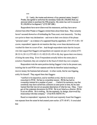 12. Lastly,thetrusteeandattorneyof my personalestate,JosephJ,
Praske,hasagreed to authorize the necessary funds ($1,100,000) from my
personal estate to purchase the 938 property. My estate has well in excess of
$1,100,000 at its disposal.)" (CT2 287-288.)
Respondents have never disavowed the statements, and they have never
claimed that either Praske or Gaggero misled them about these facts. They certainly
haven't accused themselves of misleading the Yura court, even innocently. Yet they
now point to these very declarations - and even to their own choice of the phrase
"personal estate"- as evidence of a supposed fraud by appellants. (CT1 37:13-20.) Of
course, respondents' papers do not mention that they wrote these declarations and
vouched for them in a court of law. And though respondents insist that the lawyers
who later argued that Gaggero and appellants are separate are part of a scheme (CTI
28:12-14, 29:1-2; CT3 422:11-13,422:21-23,433:4-18), they ignore their own history
of doing the same thing. Even if respondents actually believe the estate plan is
somehow fraudulent, they are complicit in the fraud of which they now complain.
Respondents took the same position during Gaggero's trial in the present case,
insisting that he and PCM were separate and that he therefore lacked standing to
recover money the business had advanced - in other words, that he was litigating
solely for himself. They argued there that Gaggero
"testified in his deposition, and he testified at trial, that he is merely a
consultant to PCM. He has no ownership interest. [¶] He has had no
ownership interest for a number of years .... I believe his testimony was that
somebody may have called him a director at some point in time, but he later
learned that that was not an accurate description of what he was. Okay. I have
got all the corporate documents for PCM. He is not listed as a director. [¶[] He
is not an officer. He is nothing. He has expressly, by design, disavowed any
relationship with that company." (Trial RT6 3629:8-19.)
Based on respondents' argument, the trial court expressly found that Gaggero
was separate from the estate he had created years earlier. (CT1 85-87.) It concluded
that
3O
 