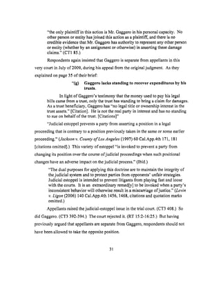 "the only plaintiff in this actionis Mr. Gaggeroin hispersonalcapacity.No
otherpersonor entity hasjoined this actionasaplaintiff', andthereis no
credibleevidencethatMr. Gaggerohasauthorityto representanyotherperson
or entity (whetherby anassignmentor otherwise)in assertingthesedamage
claims." (CT1 85.)
RespondentsagaininsistedthatGaggerois separatefrom appellantsin this
very courtin July of 2009,duringhisappealfrom theoriginaljudgment. As they
explainedonpage35of their brief:
"(g) Gaggerolacksstanding to recover expendituresby his
trusts.
In light of Gaggero's testimony that the money used to pay his legal
bills came from a trust, only the trust has standing to bring a claim for damages.
As a trust beneficiary, Gaggero has "no legal title or ownership interest in the
trust assets." [Citation]. He is not the real party in interest and has no standing
to sue on behalf of the trust. [Citations]"
"Judicial estoppel prevents a party from asserting a position in a legal
proceeding that is contrary to a position previously taken in the same or some earlier
proceeding." (Jackson v. County of Los Angeles (1997) 60 Cal.App.4th 171, 181
[citations omitted].) This variety ofestoppel "is invoked to prevent a party from
changing its position over the course of judicial proceedings when such positional
changes have an adverse impact on the judicial process." (Ibid.)
"The dual purposes for applying this doctrine are to maintain the integrity of
the judicial system and to protect parties from opponents' unfair strategies.
Judicial estoppel is intended to prevent litigants from playing fast and loose
with the courts. It is an extraordinary reined[y] to be invoked when a party's
inconsistent behavior will otherwise result in a miscarriage of justice." (Levin
v. Ligon (2006) 140 Cal.App.4th 1456, 1468, citations and quotation marks
omit_ted.)
Appellants raised the judicial-estoppel issue in the trial court. (CT3 408.) So
did Gaggero. (CT3 392-394.) The court rejected it. (RT 15:2-16:25.) But having
previously argued that appellants are separate from Gaggero, respondents should not
have been allowed to take the opposite position.
31
 