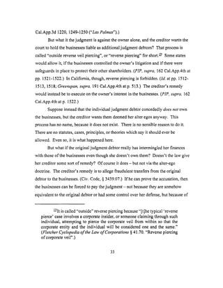 Cal,App.3d1220,1249-1250("Las Palmas").)
But what it the judgment is against the owner alone, and the creditor wants the
court to hold the businesses liable as additional judgment debtors? That process is
called "outside reverse veil piercing", or "reverse piercing" for short. _/ Some states
would allow it, if the businesses controlled the owner's litigation and if there were
safeguards in place to protect their other shareholders. (PIP, supra, 162 Cal.App.4th at
pp. 1521-1522.) In California, though, reverse piercing is forbidden. (ld. at pp. 1512-
1513, 1518; Greenspan, supra, 191 Cal.App.4th at p. 513.) The creditor's remedy
would instead be to execute on the owner's interest in the businesses. (PIP, supra, 162
Cal.App.4th at p. 1522.)
Suppose instead that the individual judgment debtor concededly does not own
the businesses, but the creditor wants them deemed her alter egos anyway. This
process has no name, because it does not exist. There is no sensible reason to do it.
There are no statutes, cases, principles, or theories which say it should ever be
allowed. Even so, it is what happened here.
But what if the original judgment debtor really has intermingled her finances
with those of the businesses even though she doesn't own them? Doesn't the law give
her creditor some sort of remedy? Of course it does - but not via the alter-ego
doctrine. The creditor's remedy is to allege fraudulent transfers from the original
debtor to the businesses. (Civ. Code, § 3439.07.) If he can prove the accusation, then
the businesses can be forced to pay the judgment - not because they are somehow
equivalent to the original debtor or had some control over her defense, but because of
E/It is called "outside" reverse piercing because "[t]he typical 'reverse
pierce' ease involves a corporate insider, or someone claiming through such
individual, attempting to pierce the corporate veil from within so that the
corporate entity and the individual will be considered one and the same."
(Fletcher Cyclopedia of the Law of Corporations § 41.70. "Reverse plereing
of corporate veil".)
33
 