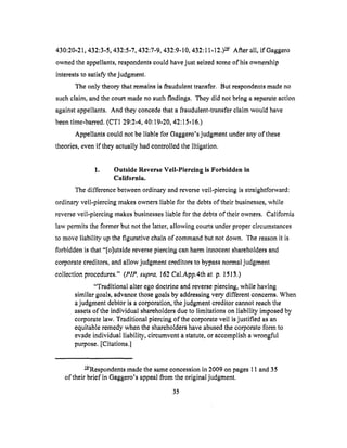 430:20-21,432:3-5,432:5-7,432:7-9,432:9-10,432:11-12.)_/ After all, if Gaggero
ownedthe appellants,respondentscouldhavejust seizedsomeof his ownership
intereststo satisfythejudgment.
Theonly theorythatremainsis fraudulenttransfer. But respondentsmadeno
suchclaim,andthecourt madenosuchfindings. Theydid notbring a separateaction
againstappellants.And they concedethat a fraudulent-transferclaim would have
beentime-barred.(CT1 29:2-4,40:19-20,42:15.16.)
Appellantscouldnot beliable for Gaggero'sjudgmentunderanyot'these
theories,evenit"theyactuallyhadcontrolledthelitigation.
1. Outside Reverse Veil-Piercing is Forbidden in
California.
The difference between ordinary and reverse veil-piercing is straightforward:
ordinary veil-piercing makes owners liable for the debts of their businesses, while
reverse veil-piercing makes businesses liable for the debts of their owners. California
law permits the former but not the latter, allowing courts under proper circumstances
to move liability up the figurative chain of command but not down. The reason it is
forbidden is that "[o]utside reverse piercing can harm innocent shareholders and
corporate creditors, and allow judgment creditors to bypass normal judgment
collection procedures." (PIP, supra, 162 Cal.App.4th at p. 1513.)
"Traditional alter ego doctrine and reverse piercing, while having
similar goals, advance those goals by addressing very different concerns. When
a judgment debtor is a corporation, the judgment creditor cannot reach the
assets of the individual shareholders due to limitations on liability imposed by
corporate law. Traditional piercing of the corporate veil is justified as an
equitable remedy when the shareholders have abused the corporate form to
evade individual liability, circumvent a statute, or accomplish a wrongful
purpose. [Citations.]
_JRespondents made the same concession in 2009 on pages 11 and 35
of their brief in Gaggero's appeal from the original judgment.
35
 