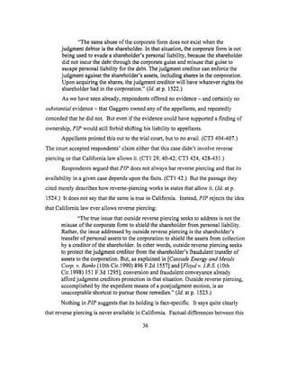 "The sameabuseof thecorporateform doesnotexistwhenthe
judgmentdebtoristhe shareholder.In that situation,thecorporateform is not
beingusedto evadea shareholder'spersonalliability, becausetheshareholder
did not incurthe debtthroughthe corporateguiseandmisusethat guiseto
escapepersonalliability for thedebt.The judgment creditor can enforce the
judgment against the shareholder's assets, including shares in the corporation.
Upon acquiring the shares, the judgment creditor will have whatever rights the
shareholder had in the corporation." (ld. at p. 1522.)
As we have seen already, respondents offered no evidence - and certainly no
substantial evidence - that Gaggero owned any of the appellants, and repeatedly
conceded that he did not. But even if the evidence could have supported a finding of
ownership, PIP would still forbid shifting his liability to appellants.
Appellants pointed this out to the trial court, but to no avail. (CT3 404-407.)
The court accepted respondents' claim either that this case didn't involve reverse
piercing or that California law allows it. (CT1 29, 40-42; CT3 424, 428-431.)
Respondents argued that PIP does not always bar reverse piercing and that its
availability in a given case depends upon the facts. (CT1 42.) But the passage they
cited merely describes how reverse-piercing works in states that allow it. (ld. at p.
1524.) It does not say that the same is true in California. Instead, PIP rejects the idea
that California law ever allows reverse piercing:
"The true issue that outside reverse piercing seeks to address is not the
misuse of the corporate form to shield the shareholder from personal liability.
Rather, the issue addressed by outside reverse piercing is the shareholder's
transfer of personal assets to the corporation to shield the assets from collection
by a creditor of the shareholder. In other words, outside reverse piercing seeks
to protect the judgment creditor from the shareholder's fraudulent transfer of
assets to the corporation. But, as explained in [Cascade Energy and Metals
Corp. v. Banks (10th Cir.1990) 896 F.2d 1557] and [Floydv. 1.R.S. (10th
Cir. 1998) 151 F.3d 1295], conversion and fraudulent conveyance already
afford judgment creditors protection in that situation. Outside reverse piercing,
accomplished by the expedient means of a postjudgment motion, is an
unacceptable shortcut to pursue those remedies." (ld. at p. 1523.)
Nothing in PIP suggests that its holding is fact-specific. It says quite clearly
that reverse piercing is never available in California. Factual differences between this
36
 