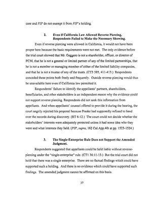 caseandPIP do not exempt it from PIP's holding.
2. Even if California Law Allowed Reverse Piercing,
Respondents Failed to Make tile Necessary Showing.
Even if reverse piercing were allowed in California, it would not have been
proper here because the basic requirements were not met. The only evidence before
the trial court showed that Mr. Gaggero is not a shareholder, officer, or director of
PCM, that he is not a general or limited partner of any of the limited partnerships, that
he is not a member or managing member of either of the limited liability companies,
and that he is not a trustee of any of the trusts. (CT3 395, 411-413.) Respondents
conceded these points both freely and frequently. Outside reverse piercing would thus
be unavailable here even if California law permitted it.
Respondents' failure to identify the appellants' partners, shareholders,
beneficiaries, and other stakeholders is an independent reason why the evidence could
not support reverse piercing. Respondents did not seek this information from
appellants. And when appellants' counsel offered to provide it during the hearing, the
court angrily rejected his proposal because Praske had supposedly refused to hand
over the records during discovery. (RT 6-12.) The court could not decide whether the
stakeholders' interests were adequately protected unless it had some idea who they
were and what interests they held. (PIP, supra, 162 Cal.App.4th at pp. 1523-1524.)
3. The Single-Enterprise Rule Does not Support the Amended
Judgment.
Respondents suggested that appellants could be held liable without reverse-
piercing under the "single-enterprise" rule. (CT1 36:11-13.) But the trial court did not
hold that there was a single enterprise. There are no factual findings which could have
supported such a holding. And there is no evidence which could have supported such
findings. The amended judgment cannot be affirmed on this basis.
37
 