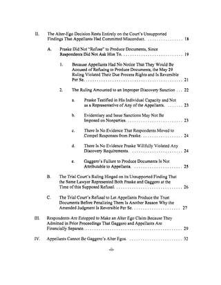II.
III.
The Alter-Ego Decision Rests Entirely on the Court's Unsupported
Findings That Appellants Had Committed Misconduct ................. 18
A° Praskc Did Not "Refuse" to Produce Documents, Since
Respondents Did Not Ask Hhn To ............................ 19
° Because Appellants Had No Notice That They Would Be
Accused of Refusing to Produce Documents, the May 29
Ruling Violated Their Due Process Rights and Is Reversible
PerSe ............................................. 21
2, The Ruling Amounted to an Improper Discovery Sanction... 22
a. Praske Testified in His Individual Capacity and Not
as a Representative of Any of the Appellants ........ 23
b.
Evidentiary and Issue Sanctions May Not Be
Imposed on Nonparties .......................... 23
C°
There Is No Evidence That Respondents Moved to
Compel Responses from Praske ................... 24
d,
There Is No Evidence Praske Willfully Violated Any
Discovery Requirements ........................ 24
e, Gaggero's Failure to Produce Documents Is Not
Attributable to Appellants ....................... 25
B.
The Trial Court's Ruling Hinged on its Unsupported Finding That
the Same Lawyer Represented Both Praske and Gaggero at the
Time of this Supposed Refusal ............................... 26
C,
The Trial Court's Refusal to Let Appellants Produce the Trust
Documents Before Penalizing Them Is Another Reason Why the
Amended Judgment Is Reversible Per Se ...................... 27
Respondents Are Estopped to Make an Alter Ego Claim Because They
Admitted in Prior Proceedings That Gaggero and Appellants Are
Financially Separate ............................................. 29
IV. Appellants Cannot Be Gaggero's Alter Egos ......................... 32
-ii-
 