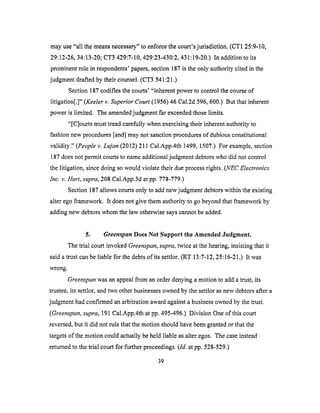 mayuse"all themeansnecessary"to enforcethecourt'sjurisdiction. (CT125:9-10,
29:12-26,34:13-20;CT3 429:7-10,429:23-430:2,431:19-20.)In additionto its
prominentrole in respondents'papers,section187isthe only authoritycitedin the
judgmentdraftedby their counsel.(CT3 541:21.)
Section187codifiesthecourts' "inherentpowerto control thecourseof
litigation[.]" (Keelerv. Superior Court (1956) 46 Cal.2d 596, 600.) But that inherent
power is limited. The amended judgment far exceeded those limits.
"[C]ourts must tread carefully when exercising their inherent authority to
fashion new procedures [and] may not sanction procedures of dubious constitutional
validity." (People v. Lujan (2012) 211 Cal.App.4th 1499, 1507.) For example, section
187 does not permit courts to name additional judgment debtors who did not control
the litigation, since doing so would violate their due process rights. (NEC Electronics
lnc. v. Hurt, supra, 208 Cal.App.3d at pp. 778-779.)
Section 187 allows courts only to add new judgment debtors within the existing
alter ego framework. It does not give them authority to go beyond that framework by
adding new debtors whom the law otherwise says cannot be added.
5. Greenspan Does Not Support the Amended Judgment.
The trial court invoked Greenspan, supra, twice at the hearing, insisting that it
said a trust can be liable for the debts of its settlor. (RT 13:7-12, 25:16-21.) It was
wrong.
Greenspan was an appeal from an order denying a motion to add a trust, its
trustee, its settlor, and two other businesses owned by the settlor as new debtors after a
judgment had confirmed an arbitration award against a business owned by the trust.
(Greenspan, supra, 191 Cal.App.4th at pp. 495-496.) Division One of this court
reversed, but it did not rule that the motion should have been granted or that the
targets of the motion could actually be held liable as alter egos. The case instead
returned to the trial court for further proceedings. (Id. at pp. 528-529.)
39
 