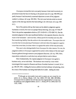 Greenspan reversed the trial court partly because it had ruled incorrectly on
procedural issues that have no bearing on the present case (ld. at pp. 508-509) and
partly because it had incorrectly sustained objections to most of the judgment
creditor's evidence. (ld. at pp. 522-526.) The trial court had also erred on several
aspects of the alter-ego doctrine that had nothing to do with trusts. (ld. at pp. 509-
517.)
Part of the opinion did say that trusts can be added to judgments against
businesses owned by the trusts" on a proper factual showing. (ld. at pp. 517-522.) _-q/
That is the portion respondents relied on. (CT1 34:26-35:1; CT3 428:7-9.) But the
amended judgment in this case transferred liability in the opposite direction, from the
trusts to the businesses - and even then, without proof of ownership and only after
first transferring liability from the settlor to his irrevocable trusts. Greenspan does not
even hint that reverse-piercing of businesses is allowed where the judgment is against
a trust that owns them, let alone where it is against the settlor of the trust personally.
This case is also distinguishable from Greenspan for other reasons. For one, the
judgment creditor in Greenspan supported his motion with evidence of the alter egos'
finances gathered through extensive post-judgment discovery. (/d. at p. 506.) Here,
respondents conducted no such discovery and provided no such evidence.
More fundamentally, the original judgment in Greenspan was against a
business entity, not an individual. The business was owned by a trust which
intermingled their respective finances and those of another business it owned. (ld. at
pp. 496-497,503.) Adding the trust as a debtor involved ordinary veil-piercing, since
the owner of the business was being held liable for its debt. Adding the sister
_/Although an irrevocable trust and its assets are not owned by its
settlor (In re Barnes (Bankr. E.D. Cal. 2002) 275 B.R. 889, 895-896),
Greenspan did not address the rule that only the original debtor's owner may
be added as a new judgment debtor. (S.E.C.v. Hickey (9 thCir. 2003) 322 F.3d
1123, 1128.)
40
 