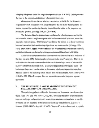 companywasproperunderthesingle-enterpriserule.(ld. atp. 507.) Greenspan held
the trust to the same standards as any other corporate owner.
Greenspan did not discuss whether a settlor can be liable for the debts of a
corporation which he doesn't own, since the settlor did not make that argument. He
instead opposed the motion by claiming he could not be added to the judgment on
procedural grounds. (ld. at pp. 506, 507, 514-518.)
The decision likewise does not say whether or how businesses owned by the
settlor can be part of a single enterprise with businesses owned by a trust, since that
issue also was not raised. The trial court had denied the motion as to those businesses
because it sustained their evidentiary objections, not on the merits. (/d. at pp. 522-
523.) The Court of Appeal reversed because the evidence should have been admitted,
and did not discuss whether or how the companies could have been held liable.
And while Greenspan mentions that the trust was irrevocable in its recitation of
the facts (ld. at p. 497), that status played no part in the court's analysis. There is no
indication that the court considered whether the different legal status of irrevocable
and revocable trusts mattered at all. Greenspan does not say irrevocable trusts - or
businesses they own - can be added as debtors on a judgment against their settlors.
Because a case is not authority for an issue it does not discuss (Ex Parte Tartar (1959)
52 Cal.2d 250, 258), Greenspan does not support the amended judgment against
appellants.
V. THE TRUSTS COULD NOT BE ADDED TO THE JUDGMENT
BECAUSE THEY ARE I17AT,EVOCABLE.
Three of the appellants - Giganin, Arenzano, and Aquasante - are irrevocable
trusts. (CTI 194; c'r3 373, 469-471,473,481.) Because the settlor of an irrevocable
trust can no longer reclaim the trust's assets, those assets are not available to pay his
debts and are not reachable by his creditors under any circumstances. (Laycock v.
Hammer (2006) 141 Cal.App.4th 25, 30-31 ("Laycock").) Appellants tried to explain
41
 