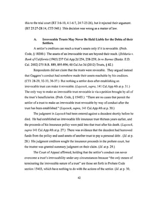 this to thetrial court (RT 3:6-10,4:1-6:7,24:7-25:26),but it rejectedtheir argument.
(RT 25:27-28:14,CT3540.) This decision was wrong as a matter of law.
A. Irrevocable Trusts May Never Be Held Liable for the Debts of their
Settlors.
A settlor's creditors can reach a trust's assets only if it is revocable. (Prob.
Code, § 18200.) The assets of an irrevocable trust are beyond their reach. (DiMaria v.
Bank of California (1965) 237 Cal.App.2d 254, 258-259; In re Barnes (Bankr. E.D.
Cal. 2002) 275 B.R. 889, 895-896; 60 Cal.Jur.3d (2012) Trusts, § 82.)
Respondents did not claim that the trusts were revocable. They argued instead
that Gaggero's conduct had somehow made their assets reachable by his creditors.
(CT1 28-29, 32-33, 36-37.) But nothing a settlor does after establishing an
irrevocable trust can make it revocable. (Laycock, supra, 141 Cal.App.4th at p. 31.)
The only way to make an irrevocable trust revocable is via a petition brought by all of
the trust's beneficiaries. (Prob. Code, § 15403.) "There are no cases that permit the
settlor of a trust to make an irrevocable trust revocable by way of conduct after the
trust has been established." (Laycock, supra, 141 Cal.App.4th at p. 30.)
The judgment in Layeock had been entered against a decedent shortly before he
died. He had established an irrevocable life insurance trust thirteen years earlier, and
the proceeds of his insurance policy were paid into that trust after his death. (Laycock,
supra 141 Cal.App.4th at p. 27.) There was evidence that the decedent had borrowed
funds from the policy and used assets of another trust to pay a personal debt. (Id. at p.
28.) His judgment creditors sought the insurance proceeds in the probate court, but
the trustee was granted summary judgment on their claim. (Id. at p. 29.)
The Court of Appeal affirmed, holding that the settlor's conduct can never
overcome a trust's irrevocability under any circumstances because "the only means of
terminating the irrevocable nature of a trust" are those set forth in Probate Code
section 15403, which have nothing to do with the actions of the settlor. (Id. at p. 30,
42
 