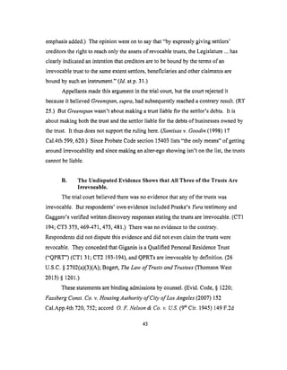 emphasisadded.)Theopinion wenton to saythat "by expresslygiving settlors'
creditorstheright to reachonly theassetsof revocabletrusts,theLegislature...has
clearly indicatedanintentionthatcreditorsareto beboundbythetermsof an
irrevocabletrustto thesameextentsettlors,beneficiariesandotherclaimantsare
boundby suchaninstrument."(ld. at p. 31.)
Appellantsmadethis argumentin thetrial court,butthe courtrejectedit
becauseit believedGreenspan, supra, had subsequently reached a contrary result. (RT
25.) But Greenspan wasn't about making a trust liable for the settlor's debts. It is
about making both the trust and the settlor liable for the debts of businesses owned by
the trust. It thus does not support the ruling here. (Santisas v. Goodin (1998) 17
Cal.4th 599, 620.) Since Probate Code section 15403 lists "the only means" of getting
around irrevocability and since making an alter-ego showing isn't on the list, the trusts
cannot be liable.
B. The Undisputed Evidence Shows that All Three of the Trusts Are
Irrevocable.
The trial court believed there was no evidence that any of the trusts was
irrevocable. But respondents' own evidence included Praske's Yura testimony and
Gaggero's verified written discovery responses stating the trusts are irrevocable. (CT1
194; CT3 373,469-471,473,481.) There was no evidence to the contrary.
Respondents did not dispute this evidence and did not even claim the trusts were
revocable. They conceded that Giganin is a Qualified Personal Residence Trust
("QPRT") (CT1 31; CT2 193-194), and QPRTs are irrevocable by definition. (26
U.S.C. § 2702(a)(3)(A); Bogert, The Law of Trusts and Trustees (Thomson West
2013) § 1201.)
These statements are binding admissions by counsel. (Evid. Code, § 1220;
Fassberg Const. Co. v. Housing Authority of City of Los Angeles (2007) 152
Ca].App.4th 720, 752; accord 0. F. Nelson & Co. v. U_S. (9 th Cir. 1945) 149 F.2d
43
 