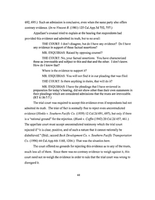 692,695.) Suchanadmissionis conclusive,evenwhenthe sameparty alsooffers
contraryevidence.(In re Vincent B. (1981) 125 Cal.App.3d 752, 757.)
Appellant's counsel tried to explain at the hearing that respondents had
provided this evidence and admitted its truth, but to no avail:
THE COURT: I don't disagree, but do I have any evidence? Do I have
any evidence in support of these factual assertions?
MR. ESQUIBIAS: Raised by opposing counsel?
THE COURT: No, your factual assertions. You have characterized
these as irrevocable and subject to this and that and the other. I don't know.
How do I know that?
Where is the evidence to support it?
MR. ESQUIBIAS: You will not find it in our pleading that was filed.
THE COURT: Is there anything in theirs, that will do it?
MR. ESQUIBIAS: ! have the pleadings that I have reviewed in
preparation for today's hearing, did not show other than their own statements in
their pleadings which are considered admissions that the trusts are irrevocable.
(RT 6:18-7:7.)
The trial court was required to accept this evidence even if respondents had not
admitted its truth. The trier of fact is normally free to reject even uncontradicted
evidence (Hinkle v. Southern Pacific Co. (1939) 12 Cal.2d 691,697), but only if there
is a "rational ground" for the rejection. (Blank v. Coffin (1942) 20 Cal.2d 457,461.)
The appellate court must accept uncontradicted testimony which the trial court
rejected if"it is clear, positive, and of such a nature that it cannot rationally be
disbelieved." (Ibid.; accord Beck Development Co. v. Southern Pacific Transportation
Co. (1996) 44 Cal.App.4th 1160, 1204.) That was the situation here.
The court offered no grounds for rejecting this evidence as to any of the trusts,
much less all of them. Since there was no contrary evidence to weigh against it, this
court need not re-weigh the evidence in order to rule that the trial court was wrong to
disregard it.
44
 