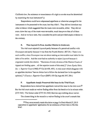 California law, theexistenceornonexistenceof a right to revoke must be determined
by examining the trust instrument"].)
Respondents could have subpoenaed appellants or otherwise arranged for the
instruments to be presented to the court, but they didn't. They did not introduce any
other evidence which suggested that the trusts were revocable, either. They did not
even claim that any of the trusts were revocable, much less prove that all of them
were. And as we have seen, they conceded the point and provided ample evidence to
the contrary.
E. That Laycock Is from Another District Is Irrelevant.
The trial court rejected Laycock partly because of a perceived conflict with
Greenapan and partly because it was from the Fourth District. (RT 25.) There is no
such conflict, since Greenspan was not about making an irrevocable trust liable tbr the
debts of its settlor. And the court had no authority to reject Laycock because it
originated outside this district. "Decisions of every division of the District Courts of
Appeal are binding upon ... all the superior courts of this state[.]" (Auto Equity Sales,
Inc. v. Superior Court (1962) 57 Cal.2d 450, 455.) A trial court which disagrees with
an appellate decision "has no choice but to follow the declared law in the appellate
opinion[.]" (Cuccia v. Superior Court (2007) 153 Cal.App.4th 347, 354.)
F. Appellants Amply Preserved tills Issue In the Trial Court.
Respondents have claimed that appellants waived this issue in the trial court, w/
But the'trlal court made no waiver finding either from the bench or in its minute order.
(CT3 540.) The formal order (CT3 541-542) likewise says nothing about waiver.
The closest thing in the record to a waiver finding is the court's remark that
W/They most recently made this claim on page 3 oftheir March 27, 2013
opposition to appellants' application for an extension of their time to file this
brief.
47
 