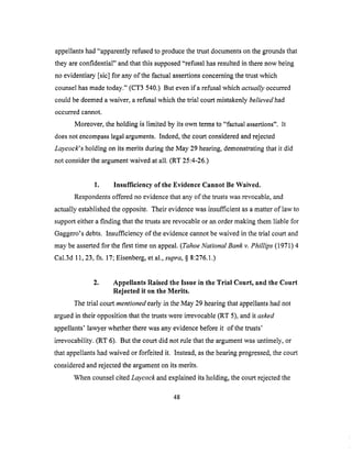 appellantshad"apparentlyrefusedto producethetrustdocumentsonthegroundsthat
theyareconfidential" andthatthis supposed"refusalhasresultedin therenow being
no evidentiary[sic] for anyof the factualassertionsconcerningthetrustwhich
counselhasmadetoday." (CT3 540.) But evenifa refusalwhich actually occurred
could be deemed a waiver, a refusal which the trial court mistakenly believed had
occurred cannot.
Moreover, the holding is limited by its own terms to "factual assertions". It
does not encompass legal arguments. Indeed, the court considered and rejected
Laycock's holding on its merits during the May 29 hearing, demonstrating that it did
not consider the argument waived at all. (RT 25:4-26.)
1. Insufficiency of the Evidence Cannot Be Waived.
Respondents offered no evidence that any of the trusts was revocable, and
actually established the opposite. Their evidence was insufficient as a matter of law to
support either a finding that the trusts are revocable or an order making them liable for
Gaggero's debts. Insufficiency of the evidence cannot be waived in the trial court and
may be asserted for the first time on appeal. (Tahoe National Bank v. Phillips (1971) 4
Cal.3d 11, 23, fn. 17; Eisenberg, et al., supra, § 8:276.1.)
2. Appellants Raised the Issue in the Trial Court, and the Court
Rejected it on the Merits.
The trial court mentioned early in the May 29 hearing that appellants had not
argued in their opposition that the trusts were irrevocable (RT 5), and it asked
appellants' lawyer whether there was any evidence before it of the trusts'
irrevocability. (RT 6). But the court did not rule that the argument was untimely, or
that appellants had waived or forfeited it. Instead, as the hearing progressed, the court
considered and rejected the argument on its merits.
When counsel cited Laycock and explained its holding, the court rejected the
48
 