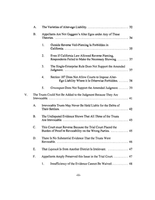 V,
A. The Varieties of Alter-ego Liability ........................... 32
B. Appellants Are Not Gaggero's Alter Egos under Any of These
Theories ................................................ 34
1, Outside Reverse Veil-Piercing ls Forbidden in
California .......................................... 35
2. Even If California Law Allowed Reverse Piercing,
Respondents Failed to Make the Necessary Showing ........ 37
3. The Single-Enterprise Rule Does Not Support the Amended
Judgment .......................................... 3"/
4. Section 187 Does Not Allow Courts to Impose Alter-
Ego Liability Where it Is Otherwise Forbidden ....... 38
5. Greenspan Does Not Support the Amended Judgment ....... 39
The Trusts Could Not Be Added to the Judgment Because They Are
Irrevocable .................................................... 41
A. Irrevocable Trusts May Never Be Held Liable for the Debts of
Their Settlors ............................................ 42
B. The Undisputed Evidence Shows That All Three of the Trusts
Are Irrevocable ........................................... 43
C. This Court must Reverse Because the Trial Court Placed the
Burden of Proof re Revoeability on the Wrong Parties ............ 45
D. There Is No Substantial Evidence That the Trusts Were
Revocable ............................................... 46
E, That Laycock Is from Another District Is Irrelevant .............. 47
F. Appellants Amply Preserved this Issue in the Trial Court .......... 47
1. Insufficiency of the Evidence Cannot Be Waived ........... 48
-iii-
 