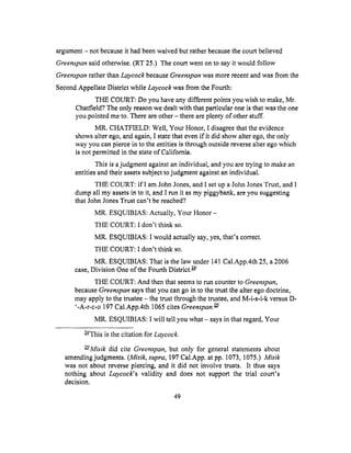 argument- notbecauseit hadbeenwaivedbut ratherbecausethe courtbelieved
Greenapan said otherwise. (RT 25.) The court went on to say it would follow
Greenspan rather than Laycock because Greenspan was more recent and was from the
Second Appellate Distriet while Laycock was from the Fourth:
THE COURT: Do you have any different points you wish to make, Mr.
Cbatfield? The only reason we dealt with that particular one is that was the one
you pointed me to. There are other - there are plenty of other stuff.
MR. CHATFIELD: Well, Your Honor, I disagree that the evidence
shows alter ego, and again, I state that even if it did show alter ego, the only
way you can pierce in to the entities is through outside reverse alter ego which
is not permitted in the state of California.
This is a judgment against an individual, and you are trying to make an
entities and their assets subject to judgment against an individual.
THE COURT: ifI am John Jones, and I set up a John Jones Trust, and I
dump all my assets in to it, and I run it as my piggybank, are you suggesting
that John Jones Trust can't be reached?
MR. ESQUIBIAS: Actually, Your Honor -
THE COURT: I don't think so.
MR. ESQUIBIAS: I would actually say, yes, that's correct.
THE COURT: I don't think so.
MR. ESQUIBIAS: That is the law under 141 Cal.App.4th 25, a 2006
case, Division One of the Fourth District. w/
TIIE COURT: And then that seems to run counter to Greenspan,
because Green_pan says that you can go in to the trust the alter ego doctrine,
may apply to the trustee - the trust through the trustee, and M-i-s-i-k versus D-
'-A-r-c-o 197 Cal.App.4th 1065 cites Greenspan. _/
MR. ESQUIBIAS: I will tell you what - says in that regard, Your
W/This is the citation for Laycock.
_/Misik did cite Greenspan, but only for general statements about
amending judgments. (Misik, supra, 197 Cal.App. at pp. 1073, 1075.) Misik
was not about reverse piercing, and it did not involve trusts. It thus says
nothing about Laycock's validity and does not support the trial court's
decision.
49
 