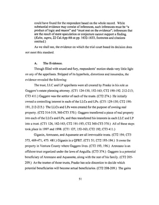 couldhavefound for therespondentbasedonthewholerecord. While
substantialevidencemayconsistof inferences,suchinferencesmustbe"a
productof logic andreason"and"mustreston the evidence"; inferences that
are the result of mere speculation or conjecture cannot support a finding.
(Kuhn, supra, 22 Cal.App.4th at pp. 1632-1633, footnotes and citations
omitted.)
As we shall see, the evidence on which the trial court based its decision does
not meet this standard.
A. The Evidence.
Though filled with sound and fury, respondents' motion sheds very little light
on any of the appellants. Stripped of its hyperbole, distortions and innuendos, the
evidence revealed the following:
The trust, LLC and LP appellants were all created by Praske in his role as
Gaggero's estate planning attorney. (CT1 124-130, 152-163; CT2 190-192. 212-213;
CT3 411.) Gaggero was the settlor of each of the trusts. (CT2 274.) He initially
owned a controlling interest in each ofthe LLCs and LPs. (CT1 129-130; CT2 190-
191,212-213.) The LLCs and LPs were created for the purpose of owning real
property. (CT2 314-319, 360-CT3 370.) Gaggero transferred a piece of real property
into each of the LLCs and LPs, and then transferred his interests in each LLC and LP
into a trust. (CT1 126, 162-163; CT2 191-193; CT2 360-CT3 370.) All of these steps
took place in 1997 and 1998. (CT1 127, 152-163; CT2 192; CT3 411.)
Giganin, Arenzano, and Aquasante are all irrevocable trusts. (CT2 194; CT3
373,469-471,473. 481.) Giganin is a QPRT. (CT1 31; CT2 193-194.) It owns the
property in Ventura County where Gaggero lives. (CT2 193,196.) Arenzano is an
offshore trust organized under the laws ofAnguilla. (CT3 374.) Gaggero is a potential
beneficiary of Arenzano and Aquasante, along with the rest of his family. (CT2 205-
209.) As the trustee of those trusts, Praske has sole discretion to decide which
potential beneficiaries will become actual beneficiaries. (CT2 208-209.) The gains
51
 