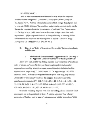 1071-1072("Misild').)
"Both of theserequirementsmustbefoundto existbeforethecorporate
existencewill bedisregarded".(Alexanderv. Abbey of the Chimes (1980) 104
Cal.App.3d 39, 47.) Without substantial evidence of both prongs, the judgment must
be reversed. (Ibid.) Although "the conditions under which a corporate entity may be
disregarded vary according to the circumstances of each case" (Las Palmas, supra,
235 Cal.App.3d at p. 1248), courts have no discretion to depart from these basic
requirements. "[T]he corporate form will be disregarded only in narrowly defined
circumstances and only when the ends of justice so require." (Mesler v. Bragg
Management Co. (1985) 39 Cal.3d 290, 300-301.)
Ol
There is no "Unity of Interest and Ownership" Between Appellants
and Gaggero.
1. Respondents' Concession that Gaggero Does Not Own Any of
the Appellants Conclusively Disproves the Required Unity.
As we have seen, an alter ego finding is proper only where there is "a sufficient
unity of interest and ownership between the corporation and the individual or
organization controlling it that the separate personalities of the individual and the
corporation no longer exist[.]" (Misik, supra, 197 Cal.App.4th at pp. 1071-1072,
emphasis added.) Not only did respondents fail to prove such unity, they actually
disproved it by conceding twenty times that Gaggero does not own any &the
appellants or their assets. (CT1 28:2-7, 29:1-4, 29:21-22, 31:7-8, 31:8-11, 31:11-12,
31:12-18, 31:18-20, 32:4-5, 33:13-15, 36:2-6, 40:4-6, 42:15-16; CT3 428:15-17,
430:20-21,432:3-5,432:5-7,432:7-9,432:9-10,432:11-12.)
Of course, conceding the point even once is a binding judicial admission which
respondents can no longer dispute or deny. A judicial admission "is a voluntary
concession of fact by a party or a party's attorney during judicial proceedings." (29A
54
 