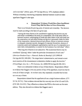 and ownership". (Misik, supra, 197 Cal.App.4th at p. 1073, emphases added.)
Without ownership, even having completely identical interests would not make
appellants Gaggero's alter egos.
a. Respondents' Evidence Would Have Been Insufficient
Even if They Did Not Have to Prove Ownership.
There is no formula for proving unity of interest and ownership. The decision
must be made according to the facts of a given case.
"Among the many fhctors to be considered in applying the doctrine are one
individual's ownership of all stock in a corporation; use of the same office or
business location; commingling of funds and other assets of the individual and
the corporation; an individual holding out that he is personally liable for debts
of the corporation; identical directors and officers; failure to maintain minutes
or adequate corporate records; disregard of corporate formalities; absence of
corporate assets and inadequate capitalization; and the use of a corporation as a
mere shell, instrumentality or conduit for the business of an individual." (Ibid.)
"This long list of factors is not exhaustive. The enumerated factors may be
considered '[a]mong' others 'under the particular circumstances of each case."
(Morrison Knudsen Corp. v. Hancock, Rothert & Bunshoft, LLP (1999) 69
Cal.App.4th 223,249-250.) "No single factor is determinative, and instead a court
must examine all the circumstances to determine whether to apply the doctrine."
(VirtualMagic Asia, Inc. v. Fil-Cartoons, Inc. (2002) 99 Cal.App.4th 228, 245.)
There is no substantial evidence of any of these factors. Respondents offered
no evidence that Gaggero owns any portion of any of the appellants, much less that he
owns all of them outright. As we have seen, they repeatedly conceded that he does
not own any of them.
Respondents claimed that the appellants all use a single business address. (CT1
33:7-8, 39:7-9.) Their evidence showed that this was only true of the LCs and LLPs.
(CT2 309, 314-319.) They offered no evidence that PCM or the trusts use the same
address. They also showed no evidence that Gaggero uses it.
57
 