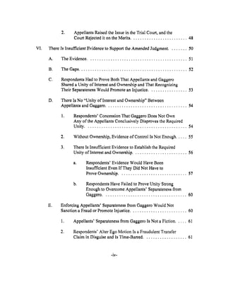 .
Appellants Raised the Issue in the Trial Court, and the
Court Rejected it on the Merits ......................... 48
V1. There ls Insufficient Evidence to Support the Amended Judgment ........ _0
A. The Evidence ............................................ 51
B. The Gaps ................................................ 52
C*
Respondents Had to Prove Both That Appellants and Gaggero
Shared a Unity of Interest and Ownership and That Recognizing
Their Separateness Would Promote an Injustice ................. 53
D_ There ls No "Unity of Interest and Ownership" Between
Appellants and Gaggero .................................... 54
Respondents' Concession That Gaggero Does Not Own
Any of the Appellants Conclusively Disproves the Required
Unity ............................................. 54
2. Without Ownership, Evidence of Control Is Not Enough ..... 55
.
There Is Insufficient Evidence to Establish the Required
Unity of Interest and Ownership ........................ 56
a° Respondents' Evidence Would Have Been
Insufficient Even If They Did Not Have to
Prove Ownership .............................. 57
b.
Respondents Have Failed to Prove Unity Strong
Enough to Overcome Appellants' Separateness from
Gaggero ..................................... 60
E. Entbreing Appellants' Separateness from Gaggero Would Not
Sanction a Fraud or Promote Injustice ......................... 60
1, Appellants' Separateness from Gaggero Is Not a Fiction ..... 61
.
Respondents' Alter Ego Motion Is a Fraudulent Transfer
Claim in Disguise and Is Time-Barred ................... 61
 
