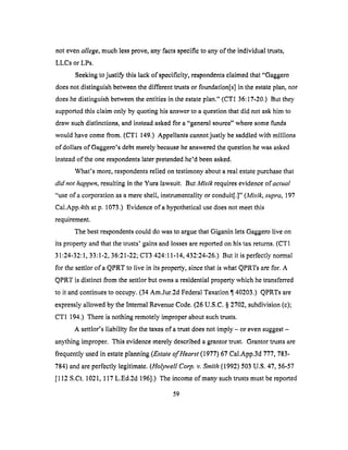 not evenallege, much less prove, any facts specific to any of the individual trusts,
LLCs or LPs.
Seeking to justi_ this lack of specificity, respondents claimed that "Gaggero
does not distinguish between the different trusts or foundation[s] in the estate plan, nor
does he distinguish between the entities in the estate plan." (CT1 36:17-20.) But they
supported this claim only by quoting his answer to a question that did not ask him to
draw such distinctions, and instead asked for a "general source" where some funds
would have come from. (CT1 149.) Appellants cannot justly be saddled with millions
of dollars of Gaggero's debt merely because he answered the question he was asked
instead of the one respondents later pretended he'd been asked.
What's more, respondents relied on testimony about a real estate purchase that
did not happen, resulting in the Yura lawsuit. But Mlsik requires evidence of actual
"use of a corporation as a mere shell, instrumentality or conduit[.]" (Misik, supra, 197
Cal.App.4th at p. 1073.) Evidence of a hypothetical use does not meet this
requirement.
The best respondents could do was to argue that Giganin lets Gaggero live on
its property and that the trusts' gains and losses are reported on his tax returns. (CT 1
31:24-32:1, 33:1-2, 36:21-22; CT3 424:11-14, 432:24-26.) But it is perfectly normal
for the settlor ofa QPRT to live in its property, since that is what QPRTs are for. A
QPRT is distinct from the settlor but owns a residential property which he transferred
to it and continues to occupy. (34 Am.Jur.2d Federal Taxation ¶140203.) QPRTs are
expressly allowed by the internal Revenue Code. (26 U.S.C. § 2702, subdivision (c);
CT1 194.) There is nothing remotely improper about such trusts.
A settlor's liability for the taxes of a trust does not imply - or even suggest -
anything improper. This evidence merely described a grantor trust. Grantor trusts are
frequently used in estate planning (Estate of Hearst (1977) 67 Cal.App.3d 777, 783-
784) and are perfectly legitimate. (Holywell Corp. v. Smith (1992) 503 U.S. 47, 56-57
[112 S.Ct. 1021, 117 L,Ed.2d 196].) The income of many such trusts must be reported
59
 