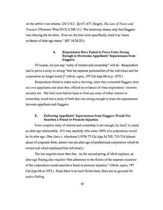 onthe settlor'stax returns.(26U.S.C.§§671-677;Bogert,The Law of Trusts and
Trustees (Thomson West 2013) § 268.15.) The testimony means only that Gaggero
was obeying the tax laws. Even so, the trial court specifically cited it as "more
evidence of alter ego status." (RT 18:20-25.)
b. Respondents Have Failed to Prove Unity Strong
Enough to Overcome Appellants' Separateness from
Gaggero.
Of course, not just any "unity of interest and ownership" will do. Respondents
had to prove a unity so strong "that the separate personalities of the individual and the
corporation no longer exist[.]" (Misik, supra, 197 Cal.App.4th at p. 1072.)
Respondents failed to make such a showing, since they conceded Gaggero does
not own appellants and since they offered no evidence of what respondents' interests
actually are. The trial court had no basis to find any unity of either interest or
ownership, much less a unity of both that was strong enough to erase the separateness
between appellants and Gaggero.
E. Enforcing Appellants' Separateness from Gaggero Would Not
Sanction a Fraud or Promote Injustice.
Even complete unity of interest and ownership is not enough, by itself, to create
an alter-ego relationship. If it was, anybody who owns 100% of a corporation would
be its alter ego. (See Jines v. Abarbanel (1978) 77 Cal.App.3d 702,715-716 [absent
abuse of corporate form, doctor was not alter ego of professional corporation which he
owned and which employed him full-time].)
The law requires more than that. As the second prong of Misik explains, an
alter-ego finding also requires "that adherence to the fiction of the separate existence
of the corporation would sanction a fraud or promote injustice." (Misik, supra, 197
Cal.App.4th at 1073.) Since there is no such fiction here, there are no grounds for
such a finding.
60
 