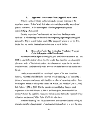 1. Appellants' Separateness from Gaggero is not a Fiction.
Without a unity of interest and ownership, the separate existence of the
appellants is not a "fiction" at all. It is a fact, conclusively proved by respondents'
judicial admissions. While adhering to a fiction might promote injustice,
acknowledging a fact cmmot.
Denying respondents' motion would not "sanction a fraud or promote
injustice." It would simply limit them to enforcing their judgment against Gaggero
personally. That is an entirely just result. If he is presently unable to pay his debt,
justice does not require that third parties be forced to pay it for him.
2. Respondents' Alter Ego Motion Is a Fraudulent Transfer
Claim in Disguise and ls Time-Barred.
What respondents allege is that Gaggero gave away valuable assets in 1997 and
1998 in order to frustrate creditors. In other words, they claim that his entire estate
plan was a series of fraudulent transfers. Appellants do not agree that the transfers
were fraudulent. But even if they were, it would not matter because the claim is time-
barred.
"A single accurate definition, covering all aspects of the term 'fraudulent
transfer,' would be difficult to state. However, broadly speaking, it is a transfer by a
debtor of some property interest with the object or effect of preventing creditors from
reaching that interest to satisfy their claims." (8 Witkin, Cal. Procedure (5th ed. 2008)
Enf. Judgm., § 479, p. 516.) That the transfers occurred before Gaggero hired
respondents or became indebted to them is beside the point, since the definition
applies "whether the creditor's claim arose before or after the transfer was made or the
obligation was incurred." (Civ. Code, § 3439.04, subd. (a).)
A creditor's remedy for a fraudulent transfer is to sue the transferee directly, to
attach the transferred assets as part of a suit against the transferor, or to levy the assets
61
 