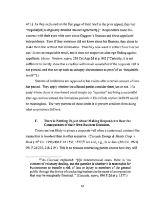 401.) As theyexplainedonthefirst pageof their brief in theprior appeal,theyhad
"negotiat[ed]a singularlydetailedretaineragreement[.]"Respondentsmadethis
contractwith theireyeswide openaboutGaggero'sfinancesandaboutappellants'
independence.Evenif theysomehowdid not know abouthis finances,theychoseto
maketheirdealwithout that information. That theynow wantto collect from him but
can't is not aninequitableresult,andit doesnot supportanalter-egofinding against
appellants.(Assoc.Vendors, supra, 210 Cal.App.2d at p. 842 ["Certainly, it is not
sufficient to merely show that a creditor will remain unsatisfied if the corporate veil is
not pierced, and thus set up such an unhappy circumstance as proof of an 'inequitable
result'"].)
Statutes of limitations are supposed to bar claims after a certain amount of time
has passed. They apply whether the affected parties consider them just or not. If a
party whose claim is time-barred could simply cry "injustice" and bring a successful
alter-ego motion instead, the limitations periods in Civil Code section 3439.09 would
be meaningless. The very purpose of those limits is to prevent creditors from doing
what respondents did here.
F. There is Nothing Unjust About Making Respondents Bear the
Consequences of their Own Business Decisions.
Courts are less likely to pierce a corporate veil when a consensual, contract-like
transaction is involved than in other scenarios. (Cascade Energy & Metals Corp. v.
Bank (10 th Cir. 1990) 896 F.2d 1557, 1577; 2/see also, e.g., In re Sims (5th Cir. 1993)
994 F.2d 210, 218-219.) This is so because contracting parties choose how they will
k/As Cascade explained: "[i]n nonconsensual cases, there is 'no
element of voluntary dealing, and the question is whether it is reasonable for
businessmen to transfer a risk of loss or injury to members of the general
public through the device of conducting business in the name of a corporation
that may be marginally financed.'" (Cascade, supra, 896 F.2d at p. 1577.)
63
 