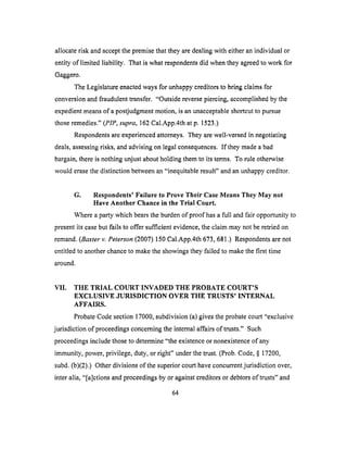 allocaterisk andacceptthepremisethattheyaredealingwith eitheranindividual or
entity of limited liability. That is what respondents did when they agreed to work for
Gaggero.
The Legislature enacted ways for unhappy creditors to bring claims for
conversion and fraudulent transfer. "Outside reverse piercing, accomplished by the
expedient means of a postjudgment motion, is an unacceptable shortcut to pursue
those remedies." (PIP, supra, 162 Cal.App.4th at p. 1523.)
Respondents are experienced attorneys. They are well-versed in negotiating
deals, assessing risks, and advising on legal consequences. If they made a bad
bargain, there is nothing unjust about holding them to its terms. To rule otherwise
would erase the distinction between an "inequitable result" and an unhappy creditor.
G. Respondents' Failure to Prove Their Case Means They May not
Have Another Chance in the Trial Court.
Where a party which bears the burden of proof has a full and fair opportunity to
present its case but fails to offer sufficient evidence, the claim may not be retried on
remand. (Baxter v. Peterson (2007) 150 Cal.App.4th 673, 681.) Respondents are not
entitled to another chance to make the showings they failed to make the first time
around.
VII. THE TRIAL COLrRT INVADED THE PROBATE COURT'S
EXCLUSIVE JURISDICTION OVER THE TRUSTS' INTERNAL
AFFAIRS.
Probate Code section 17000, subdivision (a) gives the probate court "exclusive
jurisdiction of proceedings concerning the internal affairs of trusts." Such
proceedings include those to determine "the existence or nonexistence of any
immunity, power, privilege, duty, or right" under the trust. (Prob. Code, § 17200,
subd. (b)(2).) Other divisions of the superior court have concurrent jurisdiction over,
inter alia, "[a]ctions and proceedings by or against creditors or debtors of trusts" and
64
 