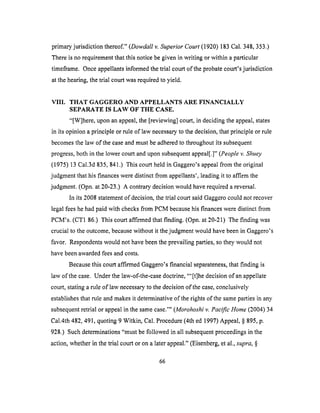primaryjurisdiction thereof."(Dowdall v. Superior Court (1920) 183 Cal. 348, 353.)
There is no requirement that this notice be given in writing or within a particular
timeframe. Once appellants informed the trial court of the probate court's jurisdiction
at the hearing, the trial court was required to yield.
VIII. THAT GAGGERO AND APPELLANTS ARE FINANCIALLY
SEPARATE IS LAW OF THE CASE.
"[W]here, upon an appeal, the [reviewing] court, in deciding the appeal, states
in its opinion a principle or rule of law necessary to the decision, that principle or rule
becomes the law of the case and must be adhered to throughout its subsequent
progress, both in the lower court and upon subsequent appeal[.]" (People v. Shuey
(1975) 13 Cal.3d 835, 841.) This court held in Gaggero's appeal from the original
judgment that his finances were distinct from appellants', leading it to affirm the
judgment. (Opn. at 20-23.) A contrary decision would have required a reversal.
In its 2008 statement of decision, the trial court said Gaggero could not recover
legal fees he had paid with checks from PCM because his finances were distinct from
PCM's. (CT1 86.) This court affirmed that finding. (Opn. at 20-21) The finding was
crucial to the outcome, because without it the judgment would have been in Gaggero's
favor. Respondents would not have been the prevailing parties, so they would not
have been awarded fees and costs.
Because this court affirmed Gaggero's financial separateness, that finding is
law of the case. Under the law-of-the-case doctrine, "'[t]he decision of an appellate
court, stating a rule of law necessary to the decision of the case, conclusively
establishes that rule and makes it determinative of the rights of the same parties in any
subsequent retrial or appeal in the same case.'" (Morohoshi v. Pacific Home (2004) 34
Cal.4th 482, 491, quoting 9 Witkin, Cal. Procedure (4th ed 1997) Appeal, § 895, p.
928.) Such determinations "must be followed in all subsequent proceedings in the
action, whether in the trial court or on a later appeal." (Eisenberg, et al., supra, §
66
 