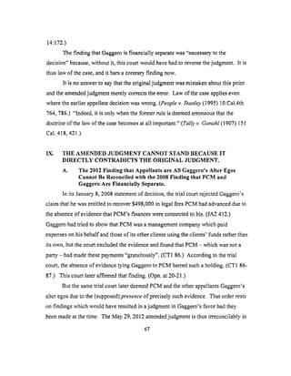 14:172.)
The finding that Gaggero is financially separate was "necessary to the
decision" because, without it, this court would have had to reverse the judgment. It is
thus law of the case, and it bars a contrary finding now.
It is no answer to say that the original judgment was mistaken about this point
and the amended judgment merely corrects the error. Law of the case applies even
where the earlier appellate decision was wrong. (People v. Stanley (1995) 10 Cal.4th
764, 786.) "Indeed, it is only when the former rule is deemed erroneous that the
doctrine of the law of the case becomes at all important." (Tally v. Ganahl (1907) 151
Cal. 418,421.)
IX. THE AMENDED JUDGMENT CANNOT STAND BECAUSE IT
DIRECTLY CONTRADICTS THE O1/dGINAL JUDGMENT.
A. The 2012 Finding that Appellants are All Gaggero's Alter Egos
Cannot Be Reconciled with the 2008 Finding that PCM and
Gaggero Are Financially Separate.
In its January 8, 2008 statement of decision, the trial court rejected Gaggero's
claim that he was entitled to recover $498,000 in legal fees PCM had advanced due to
the absence of evidence that PCM's finances were connected to his. (JA2 412.)
Gaggero had tried to show that PCM was a management company which paid
expenses on his behalf and those of its other clients using the clients' funds rather than
its own, but the court excluded the evidence and found that PCM - which was not a
party - had made these payments "gratuitously". (CT1 86.) According to the trial
court, the absence of evidence tying Gaggero to PCM barred such a holding. (CT1 86-
87.) This court later affirmed that finding. (Opn. at 20-21.)
But the same trial court later deemed PCM and the other appellants Gaggero's
alter egos due to the (supposed)presence of precisely such evidence. That order rests
on findings which would have resulted in a judgment in Gaggero's favor had they
been made at the time. The May 29, 2012 amended judgment is thus irreconcilably in
67
 
