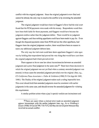 conflict with theoriginaljudgment. Sincetheoriginaljudgmentis now final and
cannotbealtered,theonly wayto resolvetheconflict is by reversingtheamended
judgment.
The originaljudgmentwouldhavebeenin Gaggero'sfavor hadthetrial court
foundthat thePCM paymentsweremadewith hismoney. Respondentswouldthen
havebeenheld liable for thosepayments,andGaggerowouldhavebecomethe
judgmentcreditorratherthanthejudgmentdebtor. Therewouldbenojudgment
againstGaggeroandthusnothingappellantscouldhavebeenmadeto payfor. Even
thoughthe disputedpaymentscamefrom PCM andnot theotherappellants,had
Gaggerobeentheoriginaljudgmentcreditor, there would have been no reason to
name any additional judgment debtors later.
The only way the trial court could later deem appellants Gaggero's alter egos
was by holding that respondents had proved the very thing that would have cost them
the original judgment had it been proved at trial.
There appears to be no case law about inconsistencies between an amended
judgment and a prior final judgment in the same case. L/ There have been decisions in
which the original judgment was not yet final when a contrary amended judgment was
entered; in those cases the amended judgment prevailed over the original. (See, e.g.,
CC-California Plaza Associates v. Paller & Goldstein (1996) 51 Cal.App.4th 1042,
1048.) The finality of the original judgment makes such a ruling impossible here.
This court should hold that amended judgments must be consistent with earlier
judgments in the same case, and should reverse the amended judgment for violating
this requirement.
A similar problem arises when a jury's special verdicts are inconsistent and
3-Z/There are cases where a clerical error made an amended judgment
appear inconsistent with the earlier judgment (see, e.g., In re Goldberg's
Estate (1938) 10 Cal.2d 709, 716-717), but they are not on point because they
involved no actual conflict.
68
 