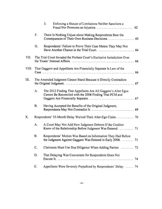 VII.
VIII.
IX.
X.
,
Enforcing a Statute of Limitations Neither Sanctions a
Fraud Nor Promotes an Injustice ....................... 62
F.
There Is Nothing Unjust about Making Respondents Bear the
Consequences of Their Own Business Decisions ................. 63
Q,
Respondents' Failure to Prove Their Case Means They May Not
Have Another Chance in the Trial Court ....................... 64
The Trial Court Invaded the Probate Court's Exclusive Jurisdiction Over
the Trusts' Internal Affairs ....................................... 64
That Gaggero and Appellants Are Financially Separate Is Law of the
Case ......................................................... 66
The Amended Judgment Cannot Stand Because it Directly Contradicts
the Original Judgment ........................................... 67
A.
The 2012 Finding That Appellants Are All Gaggero's Alter Egos
Cannot Be Reconciled with the 2008 Finding That PCM and
Gaggero Are Financially Separate ............................ 67
g. Having Accepted the Benefits of the Original Judgment,
Respondents May Not Contradict It ........................... 69
Respondents' 55-Month Delay Waived Their Alter-Ego Claim ........... 70
A°
A Court May Not Add New Judgment Debtors If the Creditor
Knew of the Relationship Before Judgment Was Entered .......... 71
B,
Respondents' Motion Was Based on Information They Had Before
the Judgment Against Gaggero Was Entered in Early 2008 ........ 71
C. Claimants Must Use Due Diligence When Adding Parties ......... 73
D.
That Delaying Was Convenient for Respondents Does Not
Excuse It ................................................ 74
E. Appellants Were Severely Prejudiced by Respondents' Delay ...... 74
-V-
 