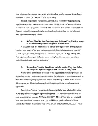 bareminimum,theyshouldhaveactedwhentheyfirst soughtattorneyfeesandcosts
onMarch7, 2008.(JA2430-432;JA6 1552-1582.)
Instead,respondentswaiteduntil April of 2012beforetheybeganpursuing
appellants.(CT1 24.) By then,morethanhalf a million dollarsof statutoryinterest
hadaccruedonthejudgment. Hundredsof thousandsof dollarsmorewereaddedfor
feesandcostswhich respondentsincurredwhile trying to collect onthejudgment.
And appellantshadto payall of it.
A. A Court May Not Add New Judgment Debtors if the ereditor Knew
of the Relationship Before Judgment Was Entered.
A judgment may not be amended to include alter-ego debtors if the judgment
creditor "was aware of the alter ego relationship before the judgment was entered."
(Abaft, supra, § 6:1573, citingJines v. Abarbanel, supra, 77 Cal.App.3d at p. 717
["no legal basis for ... post-judgment order adding" an alter ego based upon facts
available to judgment creditor before trlal].)
B. Respondents' Motion Was Based on Information They Had Before
the Judgment Against Gaggero Was Entered in Early 2008.
Nearly all of respondents' evidence of the supposed relationship pre-dates the
September 10, 2007 order granting their motion for judgment. It was thus available to
them before the original judgment was entered on February 5, 2008. What remains
did not reveal anything of substance about the relationship between Gaggero and
appellants.
Respondents' primary evidence of the supposed alter-ego relationship is that
PCM "pays for all of Gaggero's personal expenses..." - which tncludes the fees he
paid to respondents between 2000 and 2002. (CTI 38:11.) They also say he could
have used appellants' resources - in 1998 or 1999 - to pay for a house in Santa
Mortice based upon declarations they wrote for him and Praske tn 2001. (CT1 36:23-
71
 