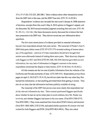 37:4, 37:17-20; CT2 223,283-288.) Their evidence about other transactions comes
from the 2007 trial in this case, and the 2005 Yura trial. (CT1 51:14-52:26.)
Respondents' evidence also included the trial court's January 8, 2008 statement
of decision, excerpts from this court's May 6, 2010 opinion in Gaggero's appeal, and
the December 28, 2010 second amended judgment awarding fees and costs. (CT1 60-
91, 93-111, 114-116.) But these documents merely discussed the evidence that had
been presented at the 2007 trial. They did not reveal any new information about
appellants.
The few more recent pieces of evidence provided no material information
beyond what respondents already had years earlier. The transcript of Praske's June 9,
2009 third-party debtor exam (CT2 357-CT3 377) revealed nothing of interest about
any of the appellants - and even if it had, respondents should have brought their
motion soon afterwards instead of waiting three more years. Their discovery disputes
with Gaggero in 2011 and 2012 (CT2 291-306, 322-354) likewise gave them no new
information; the very lack of information in Gaggero's answers is the reason
respondents mentioned the dispute in their motion. (CT1 33:18-34:6, 53:16-54:2.)
All that remains are the two sets of public information from the websites of the
California and Nevada secretaries of state. (CT2 309-319.) Respondents printed those
pages on April 3, 2012 (CTI 53:5-15), but did not claim that this was when they first
learned the information, or that anything prevented them from getting it sooner. They
also do not deny that the information had been publicly available all along.
The transcript of the 2007 trial proves even more clearly that respondents had
all the relevant information by then. Their counsel questioned Gaggero specifically
about whether he had set up his estate plan to avoid creditors, how Mr. Praske was
involved, and whether Gaggero had assets in his own name. (Trial RT5 2769-2773;
Trial RT6 3005.) They cross-examined him twice about PCM's history and structure
(Trial RT4 1836-1839, 2132-2134), and asked similar questions of a lawyer who had
worked for both Gaggero and PCM. (Trial RT9 4814-4816.) They also asked
72
 