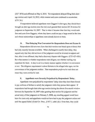 (JA7 1876)andaffirmedonMay 6, 2010. Yet respondentsdelayedfiling their alter-
egomotion until April 10,2012,while interestandcostscontinuedto accumulate.
(CT1 24.)
If respondentsbelievedappellantswereGaggero'salteregos,theyshouldhave
broughtanalter-egomotion oncethetrial courtgrantedtheirsection631.8motion for
judgmenton September10,2007. That iswhenit becameclearthattheywould seek
feesandcostsfrom Gaggero,whom theyknew couldnotpaya largeawardat therime
andwhoserelationshipsto appellantswerealreadyknownto them.
D. That Delaying Was Convenient for Respondents Does not Excuse It.
Respondents did not even claim that their motion was based upon evidence that
had only recently become available. When challenged to justify their delay, they
argued only that they did not know if the judgment would be reversed on appeal and
that, after it was affirmed, they had a discovery dispute with Gaggero. (CT3 427-428.)
But what matters is whether respondents were diligent, not whether waiting was
expedient for them. A duty to act in a timely manner applies whether it is convenient
or not. The diligence requirement is about fairness to the alleged alter egos, not the
convenience of the judgment creditor. That respondents preferred to wait does not
mean they were entitled to wait.
E. Appellants were Severely Prejudiced by Respondents' Delay.
Appellants were prejudiced by respondents' delay since they have been forced
to pay millions of dollars to satisfy the judgment while they pursue their appeal. If
respondents had brought their alter-ego motion during the almost five-month window
between the September 10, 2007 order granting their motion for judgment and the
actual entry of that judgment on February 5, 2008, any resulting appeal would have
been for costs only and appellants would not have had to pay the judgment unless and
until the appeal failed. (Code Civ. Proc., § 917.1, subd. (d).) Even then, they could
74
 
