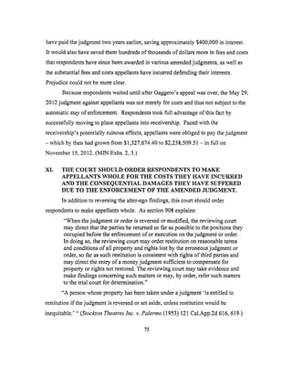 have paid the judgment two years earlier, saving approximately $400,000 in interest.
It would also have saved them hundreds of thousands of dollars more in lees and costs
that respondents have since been awarded in various amended judgments, as well as
the substantial fees and costs appellants have incurred defending their interests.
Prejudice could not be more clear.
Because respondents waited until after Gaggero's appeal was over, the May 29,
2012 judgment against appellants was not merely for costs and thus not subject to the
automatic stay of enforcement. Respondents took full advantage of this fact by
successfully moving to place appellants into receivership. Faced with the
receivership's potentially ruinous effects, appellants were obliged to pay the judgment
- which by then had grown from $1,327,674.40 to $2,238,509.51 - in full on
November 15, 2012. (MJN Exhs. 2, 3.)
XI. THE COURT SHOULD ORDER RESPONDENTS TO MAKE
APPELLANTS WHOLE FOR THE COSTS THEY HAVE INCURRED
AND THE CONSEQUENTIAL DAMAGES THEY HAVE SUFFERED
DUE TO THE ENFORCEMENT OF THE AMENDED JUDGMENT.
In addition to reversing the alter-ego findings, this court should order
respondents to make appellants whole. As section 908 explains:
"When the judgment or order is reversed or modified, the reviewing court
may direct that the parties be returned so far as possible to the positions they
occupied before the enforcement of or execution on the judgment or order.
In doing so, the reviewing court may order restitution on reasonable terms
and conditions of all property and rights lost by the erroneous judgment or
order, so far as such restitution is consistent with rights of third parties and
may direct the entry of a money judgment sufficient to compensate for
property or rights not restored. The reviewing court may take evidence and
make findings concerning such matters or may, by order, refer such matters
to the trial court for determination."
"A person whose property has been taken under a judgment 'is entitled to
restitution if the j udgment is reversed or set aside, unless restitution would be
inequitable.' " (Stockton Theatres Inc. v. Palermo (1953) 121 Cal.App.2d 616, 619.)
75
 