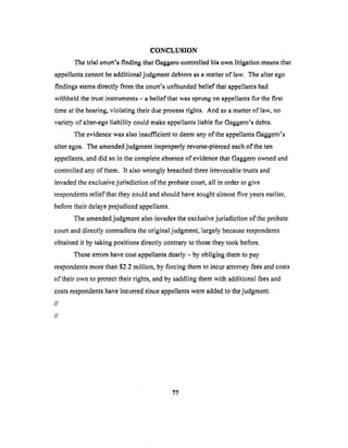 CONCLUSION
The trial court's finding that Gaggoro controlled his own litigation means that
appellants cannot be additional judgment debtors as a matler of law. The alter ego
findings stems directly from the court's unfounded belief that appellants had
withheld the trust instruments - a belief that was sprung on appellants for the first
time at the hearing, violating their due process rights. And as a matter of law, no
variety, of alter-ego liability could make appellants liable for Gaggero's debts.
The evidence was also insufficient to deem any of the appellants Gaggero's
alter egos. The amended judgment improperly reverse-pierced each of the ten
appellants, and did so in the complete absence of evidence that Gaggero owned and
controlled any of them. It also wrongly breached three irrevocable trusts and
invaded the exclusive jurisdiction of the probate court, all in order to give
respondents relief that they could and should have sought almost five years earlier,
before their delays prejudiced appellants.
The amended judgment also invades the exclusive jurisdiction of the probate
court and directly contradicts the original judgment, largely because respondents
obtained it by taking positions directly contrary to those they took before.
These errors have cost appellants dearly - by obliging them to pay
respondents more than $2.2 million, by forcing them to incur attorney fees and costs
of their own to protect their rights, and by saddling them with additional fees and
costs respondents have incurred since appellants were added to the judgment.
//
//
77
 