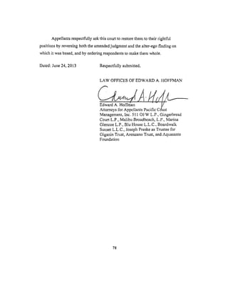 Appellants respectfully ask this court to restore them to their rightful
positions by reversing both the amended judgment and the alter-ego finding on
which it was based, and by ordering respondents to make them whole.
Dated: June 24, 2013 Respectfully submitted,
LAW OFFICES OF EDWARD A. HOFFMAN
Management, Inc. 511 OFW L.P., Gingerbread
Court L.P., Malibu Broadbeach, L.P., Marina
Glencoe L.P., Blu House L.L.C., Boardwalk
Sunset L.L.C., Joseph Praske as Trustee for
Giganin Trust, Arenzano Trust, and Aquasante
Foundation
78
 