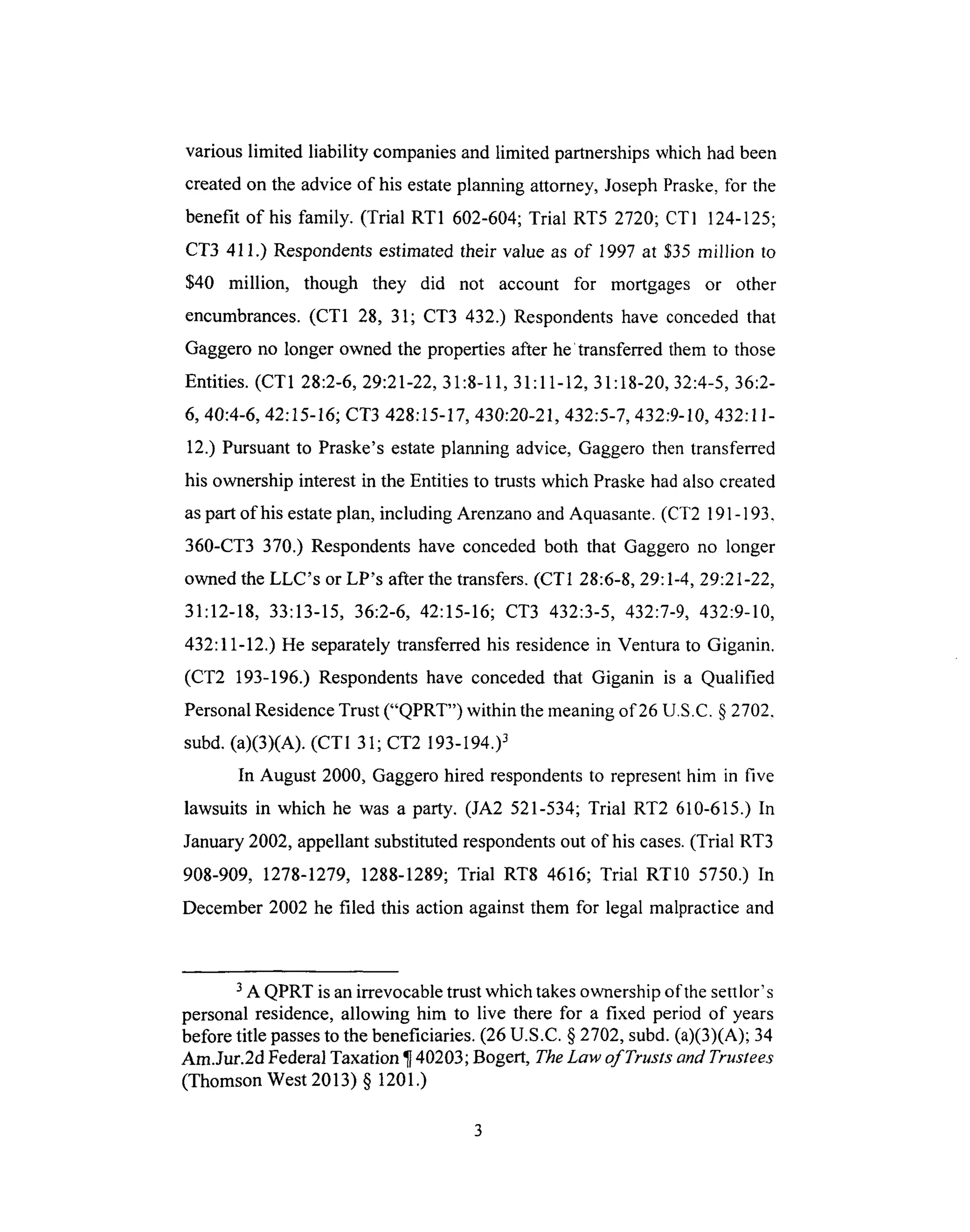 variouslimited liability companiesand limited partnershipswhich hadbeen
createdonthe adviceof his estateplanningattorney,JosephPraske,for the
benefit of his family. (Trial RT1 602-604;Trial RT5 2720; CTI 124-125;
CT3 411.) Respondentsestimatedtheir value as of 1997 at $35 million to
$40 million, though they did not account for mortgages or other
encumbrances. (CT1 28, 31; CT3 432.) Respondents have conceded that
Gaggero no longer owned the properties after he 'transferred them to those
Entities. (CT1 28:2-6, 29:21-22, 31:8-11, 31:11-12, 31:18-20, 32:4-5, 36:2-
6, 40:4-6, 42:15-16; CT3 428:15-17, 430:20-21,432:5-7, 432:9-10, 432:11-
12.) Pursuant to Praske's estate planning advice, Gaggero then transferred
his ownership interest in the Entities to trusts which Praske had also created
as part of his estate plan, including Arenzano and Aquasante. (CT2 191 - 193.
360-CT3 370.) Respondents have conceded both that Gaggero no longer
owned the LLC's or LP's after the transfers. (CT 1 28:6-8, 29:1-4, 29:21-22,
31:12-18, 33:13-15, 36:2-6, 42:15-16; CT3 432:3-5, 432:7-9, 432:9-10,
432:11-12.) He separately transferred his residence in Ventura to Giganin.
(CT2 193-196.) Respondents have conceded that Giganin is a Qualified
Personal Residence Trust ("QPRT") within the meaning of 26 U.S.C. § 2702.
subd. (a)(3)(A). (CT 1 31; CT2 193-194.)3
In August 2000, Gaggero hired respondents to represent him in five
lawsuits in which he was a party. (JA2 521-534; Trial RT2 610-615.) In
January 2002, appellant substituted respondents out of his cases. (Trial RT3
908-909, 1278-1279, 1288-1289; Trial RT8 4616; Trial RT10 5750.) In
December 2002 he filed this action against them for legal malpractice and
3 A QPRT is an irrevocable trust which takes ownership of the settlor's
personal residence, allowing him to live there for a fixed period of years
before title passes to the beneficiaries. (26 U.S.C. § 2702, subd. (a)(3)(A); 34
Am.Jur.2d Federal Taxation ¶ 40203; Bogert, The Law of Trusts and Trustees
(Thomson West 2013) § 1201.)
 