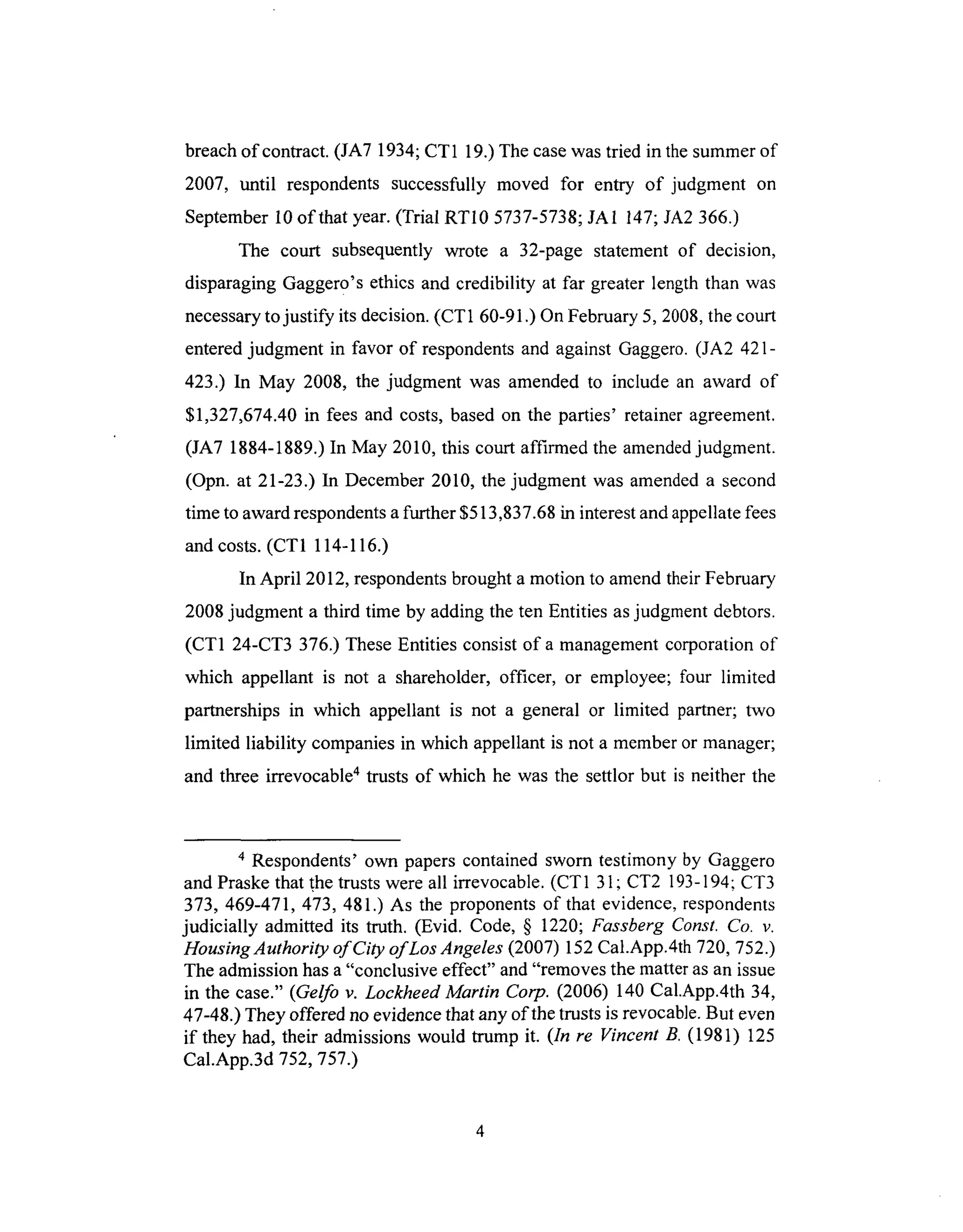 breachof contract. (JA7 1934; CT1 19.) The case was tried in the summer of
2007, until respondents successfully moved for entry of judgment on
September 10 of that year. (Trial RT10 5737-5738; JA1 147; JA2 366.)
The court subsequently wrote a 32-page statement of decision,
disparaging Gagger0's ethics and credibility at far greater length than was
necessary to justify its decision. (CT1 60-91.) On February 5, 2008, the court
entered judgment in favor of respondents and against Gaggero. (JA2 421-
423.) In May 2008, the judgment was amended to include an award of
$1,327,674.40 in fees and costs, based on the parties' retainer agreement.
(JA7 1884-1889.) In May 2010, this court affirmed the amended judgment.
(Opn. at 21-23.) In December 2010, the judgment was amended a second
time to award respondents a further $513,837.68 in interest and appellate fees
and costs. (CT1 114-116.)
In April 2012, respondents brought a motion to amend their February
2008 judgment a third time by adding the ten Entities as judgment debtors.
(CT1 24-CT3 376.) These Entities consist of a management corporation of
which appellant is not a shareholder, officer, or employee; four limited
partnerships in which appellant is not a general or limited partner; two
limited liability companies in which appellant is not a member or manager;
and three irrevocable 4 trusts of which he was the settlor but is neither the
4 Respondents' own papers contained sworn testimony by Gaggero
and Praske that the trusts were all irrevocable. (CT 1 31 ; CT2 193-194; CT3
373, 469-471,473,481.) As the proponents of that evidence, respondents
judicially admitted its truth. (Evid. Code, § 1220; Fassberg Const. Co. v.
Housing Authority of City of Los Angeles (2007) 152 Cal.App.4th 720, 752.)
The admission has a "conclusive effect" and "removes the matter as an issue
in the case." (Gelfo v. Lockheed Martin Corp. (2006) 140 Cal.App.4th 34,
47-48.) They offered no evidence that any of the trusts is revocable. But even
if they had, their admissions would trump it. (In re Vincent B. (1981) 125
Cal.App.3d 752, 757.)
 