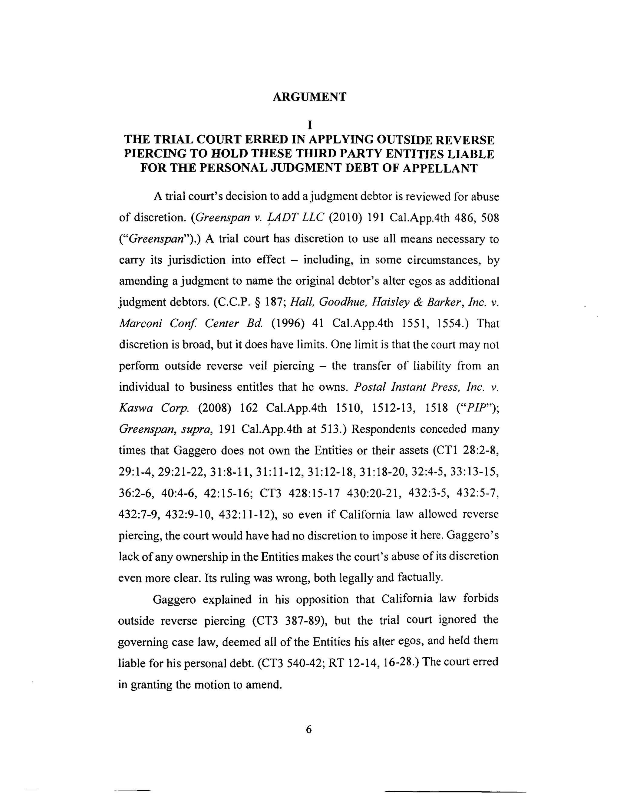 ARGUMENT
I
THE TRIAL COURT ERRED IN APPLYING OUTSIDE REVERSE
PIERCING TO HOLD THESE THIRD PARTY ENTITIES LIABLE
FOR THE PERSONAL JUDGMENT DEBT OF APPELLANT
A trial court's decision to add a judgment debtor is reviewed for abuse
of discretion. (Greenspan v. LADTLLC (2010) 191 Cal.App.4th 486, 508
("Greenspan").) A trial court has discretion to use all means necessary to
carry its jurisdiction into effect - including, in some circumstances, by
amending a judgment to name the original debtor's alter egos as additional
judgment debtors. (C.C.P. § 187; Hall, Goodhue, Haisley & Barker, Inc. v.
Marconi Conf. Center Bd. (1996) 41 Cal.App.4th 1551, 1554.) That
discretion is broad, but it does have limits. One limit is that the court may not
perform outside reverse veil piercing - the transfer of liability from an
individual to business entitles that he owns. Postal Instant Press, Inc. v.
Kaswa Corp. (2008) 162 Cal.App.4th 1510, 1512-13, 1518 ("PIP");
Greenspan, supra, 191 Cal.App.4th at 513.) Respondents conceded many
times that Gaggero does not own the Entities or their assets (CT1 28:2-8,
29:1-4, 29:21-22, 31:8o11, 31:11-12, 31:12-18, 31:18-20, 32:4-5, 33:13-15,
36:2-6, 40:4-6, 42:15-16; CT3 428:15-17 430:20-21, 432:3-5, 432:5-7,
432:7-9, 432:9-10, 432:11-12), so even if California law allowed reverse
piercing, the court would have had no discretion to impose it here. Gaggero's
lack of any ownership in the Entities makes the court's abuse of its discretion
even more clear. Its ruling was wrong, both legally and factually.
Gaggero explained in his opposition that California law forbids
outside reverse piercing (CT3 387-89), but the trial court ignored the
governing case law, deemed all of the Entities his alter egos, and held them
liable for his personal debt. (CT3 540-42; RT 12-14, 16-28.) The court erred
in granting the motion to amend.
 