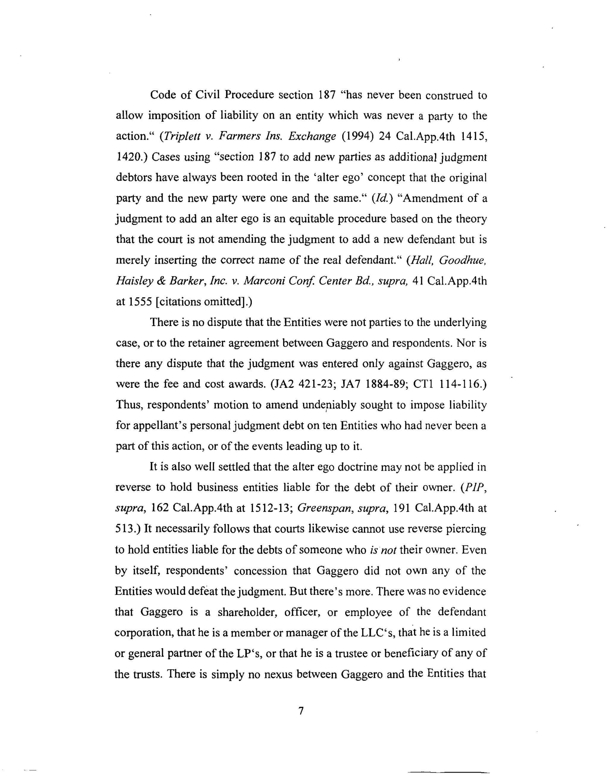Code of Civil Proceduresection 187 "has never beenconstruedto
allow imposition of liability on an entity which was never a party to the
action." (Triplett v. Farmers Ins. Exchange (1994) 24 Cal.App.4th 1415,
1420.) Cases using "section 187 to add new parties as additional judgment
debtors have always been rooted in the 'alter ego' concept that the original
party and the new party were one and the same." (Id.) "Amendment of a
judgment to add an alter ego is an equitable procedure based on the theory
that the court is not amending the judgment to add a new defendant but is
merely inserting the correct name of the real defendant." (Hall, Goodhue,
Haisley & Barker, Inc. v. Marconi Conf. Center Bd., supra, 41 Cal.App.4th
at 1555 [citations omitted].)
There is no dispute that the Entities were not parties to the underlying
case, or to the retainer agreement between Gaggero and respondents. Nor is
there any dispute that the judgment was entered only against Gaggero, as
were the fee and cost awards. (JA2 421-23; JA7 1884-89; CT1 114-116.)
Thus, respondents' motion to amend undeniably sought to impose liability
for appellant's personal judgment debt on ten Entities who had never been a
part of this action, or of the events leading up to it.
It is also well settled that the alter ego doctrine may not be applied in
reverse to hold business entities liable for the debt of their owner. (PIP,
supra, 162 Cal.App.4th at 1512-13; Greenspan, supra, 191 Cal.App.4th at
513.) It necessarily follows that courts likewise cannot use reverse piercing
to hold entities liable for the debts of someone who is not their owner. Even
by itself, respondents' concession that Gaggero did not own any of the
Entities would defeat the judgment. But there's more. There was no evidence
that Gaggero is a shareholder, officer, or employee of the defendant
corporation, that he is a member or manager of the LLC's, that he is a limited
or general partner of the LP's, or that he is a trustee or beneficiary of any of
the trusts. There is simply no nexus between Gaggero and the Entities that
 