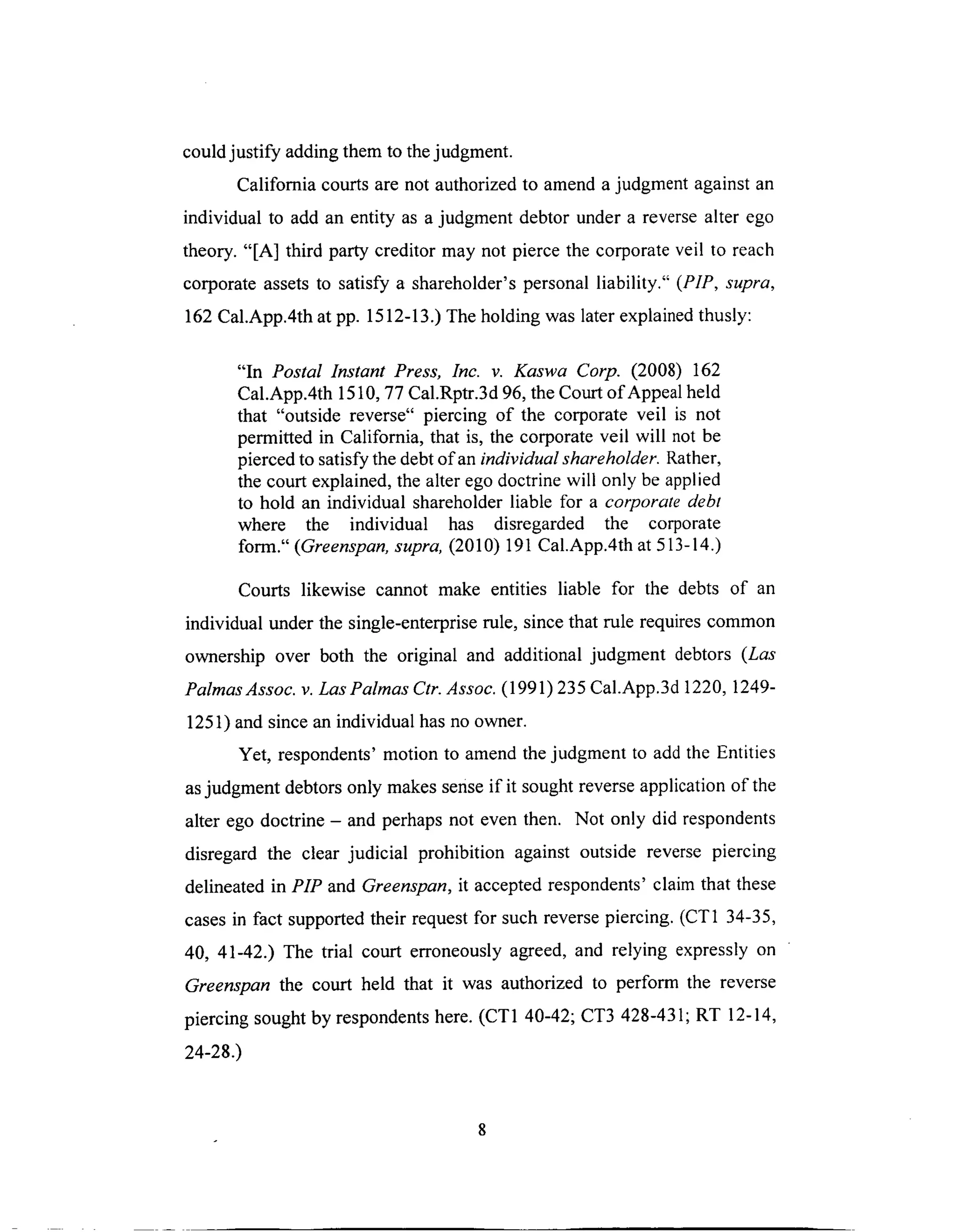 couldjustify addingthem to thejudgment.
Califomia courtsarenot authorizedto amendajudgmentagainstan
individual to add an entity as a judgment debtor under a reversealter ego
theory. "[A] third party creditor may not pierce the corporateveil to reach
corporateassetsto satisfy a shareholder'spersonalliability." (PIP, supra,
162 Cal.App.4th at pp. 1512-13.) The holding was later explained thusly:
"In Postal lnstant Press, Inc. v. Kaswa Corp. (2008) 162
Cal.App.4th 1510, 77 Cal.Rptr.3d 96, the Court of Appeal held
that "outside reverse" piercing of the corporate veil is not
permitted in California, that is, the corporate veil will not be
pierced to satisfy the debt of an individual shareholder. Rather,
the court explained, the alter ego doctrine will only be applied
to hold an individual shareholder liable for a corporate debt
where the individual has disregarded the corporate
form." (Greenspan, supra, (2010) 191 Cal.App.4th at 513-14.)
Courts likewise cannot make entities liable for the debts of an
individual under the single-enterprise rule, since that rule requires common
ownership over both the original and additional judgment debtors (Las
Palmas Assoc. v. Las Palmas Ctr. Assoc. (1991) 235 Cal.App.3d 1220, 1249-
1251) and since an individual has no owner.
Yet, respondents' motion to amend the judgment to add the Entities
as judgment debtors only makes sense if it sought reverse application of the
alter ego doctrine - and perhaps not even then. Not only did respondents
disregard the clear judicial prohibition against outside reverse piercing
delineated in PIP and Greenspan, it accepted respondents' claim that these
cases in fact supported their request for such reverse piercing. (CT1 34-35,
40, 41-42.) The trial court erroneously agreed, and relying expressly on
Greenspan the court held that it was authorized to perform the reverse
piercing sought by respondents here. (CT1 40-42; CT3 428-431; RT 12-14,
24-28.)
 