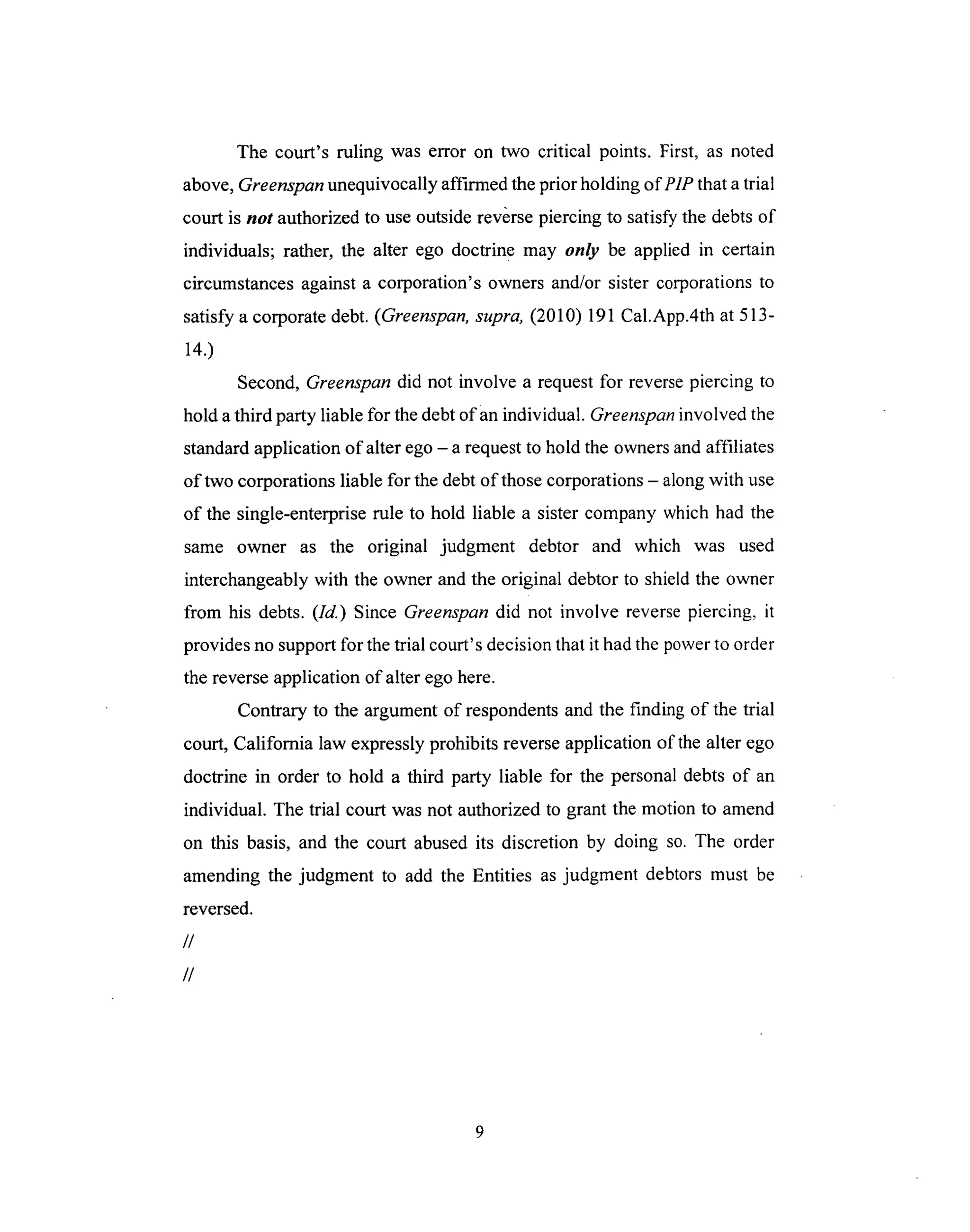 The court's ruling was error on two critical points. First, as noted
above,Greenspan unequivocally affirmed the prior holding of P1P that a trial
court is not authorized to use outside reverse piercing to satisfy the debts of
individuals; rather, the alter ego doctrine may only be applied in certain
circumstances against a corporation's owners and/or sister corporations to
satisfy a corporate debt. (Greenspan, supra, (2010) 191 Cal.App.4th at 513-
14.)
Second, Greenspan did not involve a request for reverse piercing to
hold a third party liable for the debt of an individual. Greenspan involved the
standard application of alter ego - a request to hold the owners and affiliates
of two corporations liable for the debt of those corporations - along with use
of the single-enterprise rule to hold liable a sister company which had the
same owner as the original judgment debtor and which was used
interchangeably with the owner and the original debtor to shield the owner
from his debts. (Id.) Since Greenspan did not involve reverse piercing, it
provides no support for the trial court's decision that it had the power to order
the reverse application of alter ego here.
Contrary to the argument of respondents and the finding of the trial
court, California law expressly prohibits reverse application of the alter ego
doctrine in order to hold a third party liable for the personal debts of an
individual. The trial court was not authorized to grant the motion to amend
on this basis, and the court abused its discretion by doing so. The order
amending the judgment to add the Entities as judgment debtors must be
reversed.
//
//
 