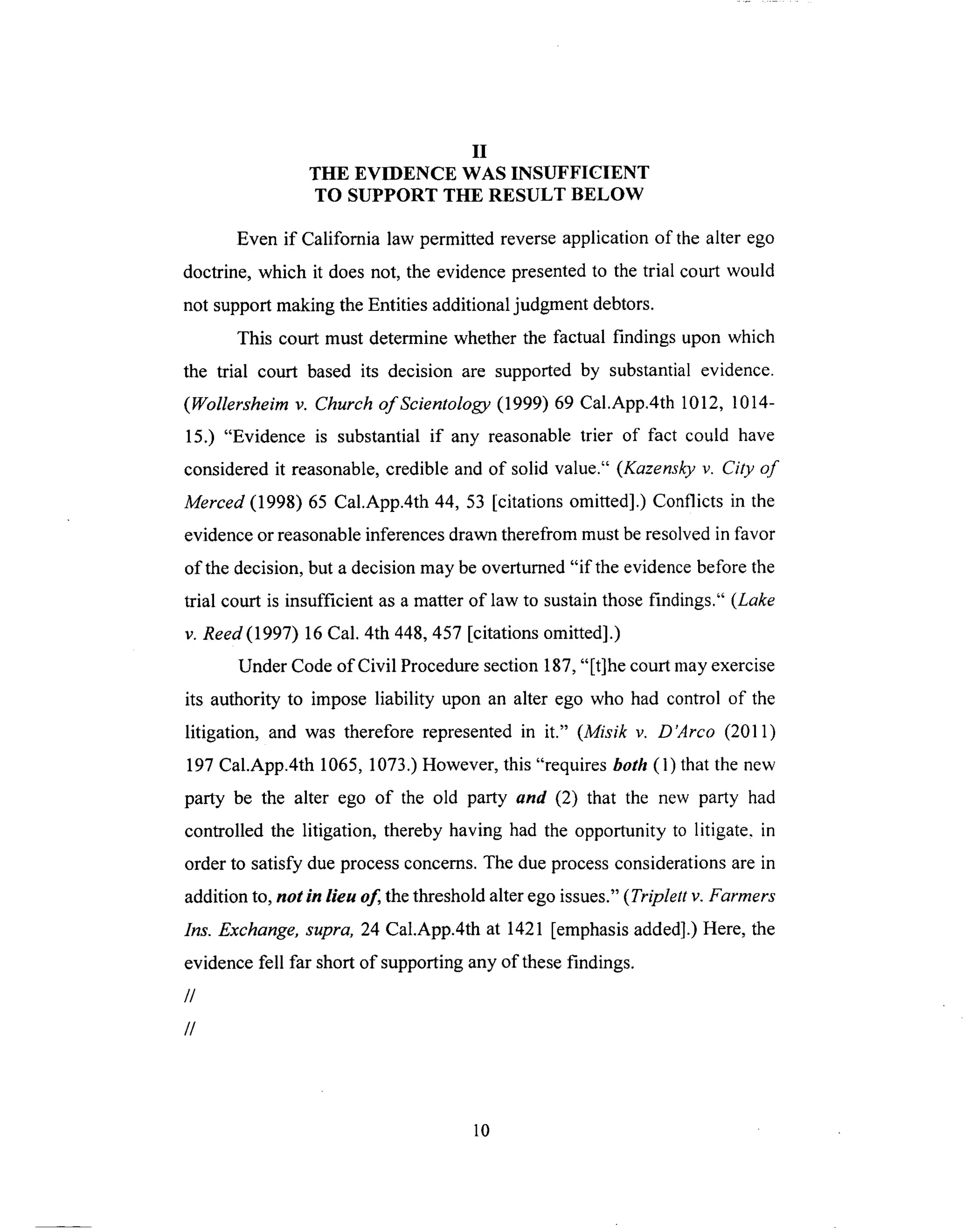 II
THE EVIDENCE WAS INSUFFICIENT
TO SUPPORT THE RESULT BELOW
Even if California law permitted reverse application of the alter ego
doctrine, which it does not, the evidence presented to the trial court would
not support making the Entities additional judgment debtors.
This court must determine whether the factual findings upon which
the trial court based its decision are supported by substantial evidence.
(Wollersheim v. Church of Scientology (1999) 69 Cal.App.4th 1012, 1014-
15.) "Evidence is substantial if any reasonable trier of fact could have
considered it reasonable, credible and of solid value." (Kazensky v. City of
Merced (1998) 65 Cal.App.4th 44, 53 [citations omitted].) Conflicts in the
evidence or reasonable inferences drawn therefrom must be resolved in favor
of the decision, but a decision may be overturned "if the evidence before the
trial court is insufficient as a matter of law to sustain those findings." (Lake
v. Reed(1997) 16 Cal. 4th 448, 457 [citations omitted].)
Under Code of Civil Procedure section 187, "[t]he court may exercise
its authority to impose liability upon an alter ego who had control of the
litigation, and was therefore represented in it." (Misik v. D'Arco (2011)
197 Cal.App.4th 1065, 1073.) However, this "requires both (1) that the new
party be the alter ego of the old party and (2) that the new party had
controlled the litigation, thereby having had the opportunity to litigate, in
order to satisfy due process concerns. The due process considerations are in
addition to, not in lieu of, the threshold alter ego issues." ( Triplett v. Farmers
Ins. Exchange, supra, 24 Cal.App.4th at 1421 [emphasis added].) Here, the
evidence fell far short of supporting any of these findings.
//
//
10
 