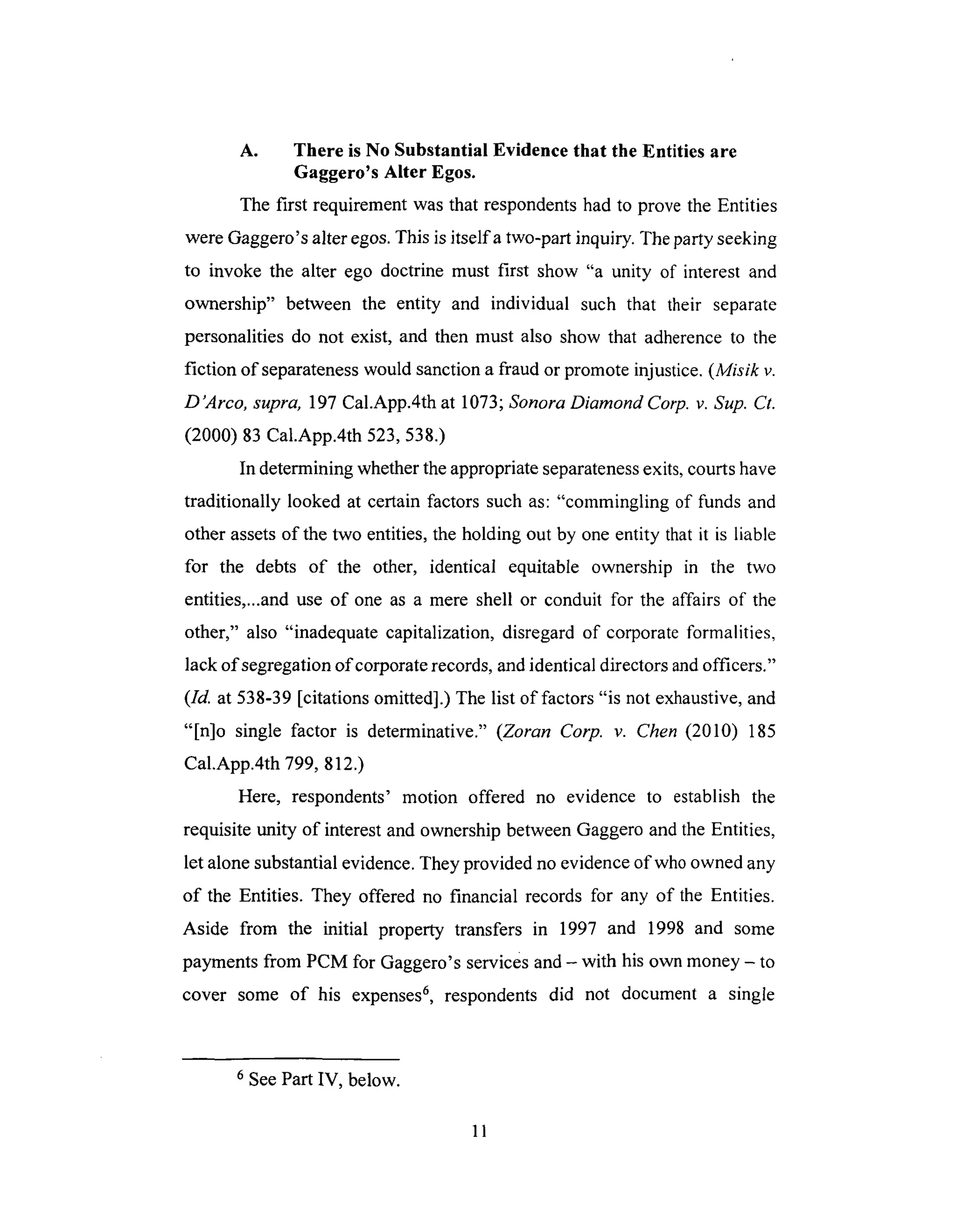 A. There is No Substantial Evidence that the Entities are
Gaggero's Alter Egos.
The first requirement was that respondents had to prove the Entities
were Gaggero's alter egos. This is itselfa two-part inquiry. The party seeking
to invoke the alter ego doctrine must first show "a unity of interest and
ownership" between the entity and individual such that their separate
personalities do not exist, and then must also show that adherence to the
fiction of separateness would sanction a fraud or promote injustice. (Misik v.
D'Arco, supra, 197 Cal.App.4th at 1073; Sonora Diamond Corp. v. Sup. Ct.
(2000) 83 Cal.App.4th 523,538.)
In determining whether the appropriate separateness exits, courts have
traditionally looked at certain factors such as: "commingling of funds and
other assets of the two entities, the holding out by one entity that it is liable
for the debts of the other, identical equitable ownership in the two
entities,...and use of one as a mere shell or conduit for the affairs of the
other," also "inadequate capitalization, disregard of corporate formalities,
lack of segregation of corporate records, and identical directors and officers."
(Id. at 538-39 [citations omitted].) The list of factors "is not exhaustive, and
"[n]o single factor is determinative." (Zoran Corp. v. Chen (2010) 185
Cal.App.4th 799, 812.)
Here, respondents' motion offered no evidence to establish the
requisite unity of interest and ownership between Gaggero and the Entities,
let alone substantial evidence. They provided no evidence of who owned any
of the Entities. They offered no financial records for any of the Entities.
Aside from the initial property transfers in 1997 and 1998 and some
payments from PCM for Gaggero's services and - with his own money - to
cover some of his expenses 6, respondents did not document a single
6 See Part IV, below.
11
 