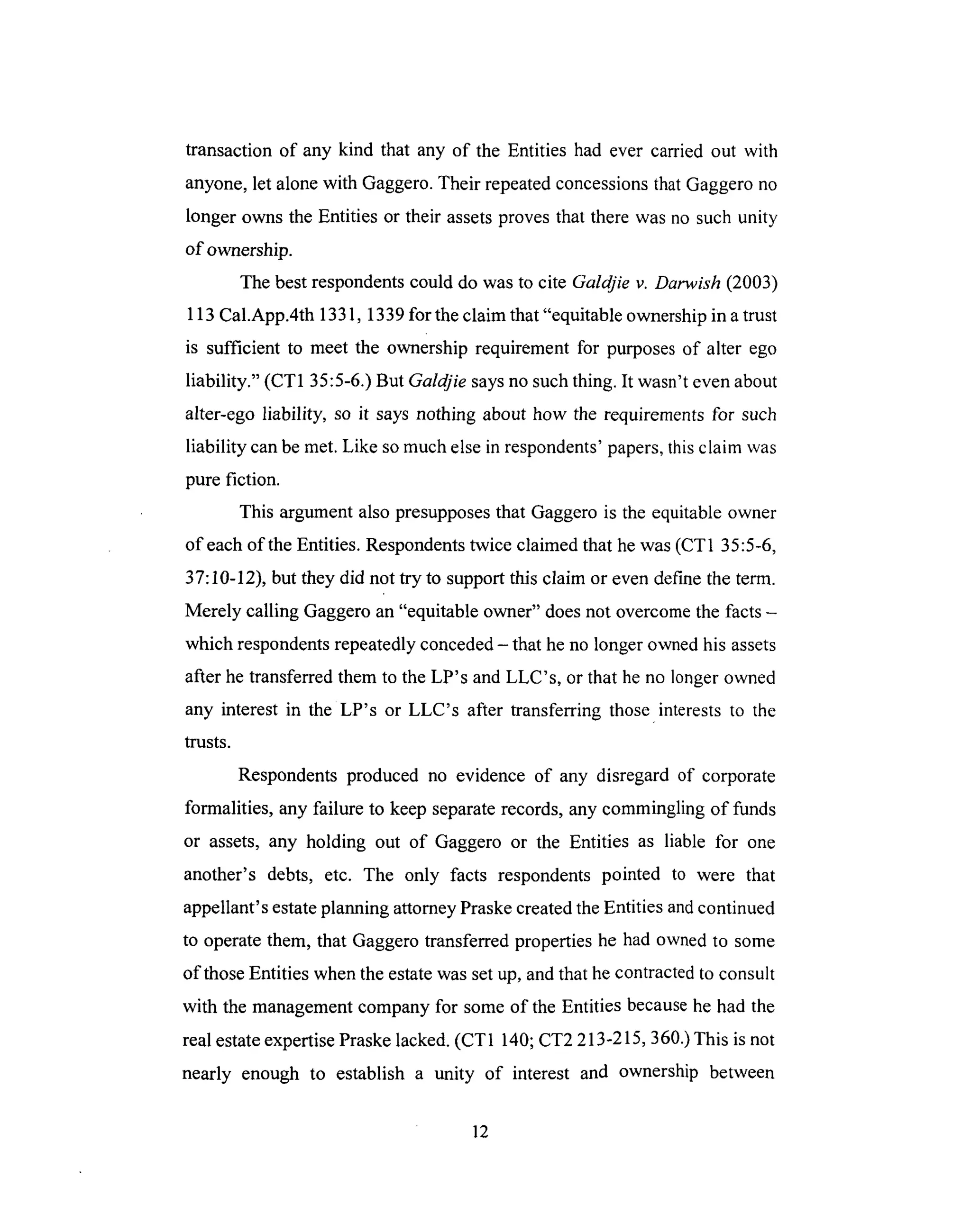 transaction of any kind that any of the Entities had ever carried out with
anyone,let alonewith Gaggero.Their repeatedconcessionsthatGaggerono
longer owns the Entities or their assetsprovesthat therewasno suchunity
of ownership.
The bestrespondentscould do wasto cite Galdjie v. Darwish (2003)
113 Cal.App.4th 1331, 1339 for the claim that "equitable ownership in a trust
is sufficient to meet the ownership requirement for purposes of alter ego
liability." (CT1 35:5-6.) But Galdjie says no such thing. It wasn't even about
alter-ego liability, so it says nothing about how the requirements for such
liability can be met. Like so much else in respondents' papers, this claim was
pure fiction.
This argument also presupposes that Gaggero is the equitable owner
of each of the Entities. Respondents twice claimed that he was (CT 1 35:5-6,
37:10-12), but they did not try to support this claim or even define the term.
Merely calling Gaggero an "equitable owner" does not overcome the facts -
which respondents repeatedly conceded - that he no longer owned his assets
after he transferred them to the LP's and LLC's, or that he no longer owned
any interest in the LP's or LLC's after transferring those interests to the
trusts.
Respondents produced no evidence of any disregard of corporate
formalities, any failure to keep separate records, any commingling of funds
or assets, any holding out of Gaggero or the Entities as liable for one
another's debts, etc. The only facts respondents pointed to were that
appellant's estate planning attorney Praske created the Entities and continued
to operate them, that Gaggero transferred properties he had owned to some
of those Entities when the estate was set up, and that he contracted to consult
with the management company for some of the Entities because he had the
real estate expertise Praske lacked. (CT 1 140; CT2 213-215, 360.) This is not
nearly enough to establish a unity of interest and ownership between
12
 