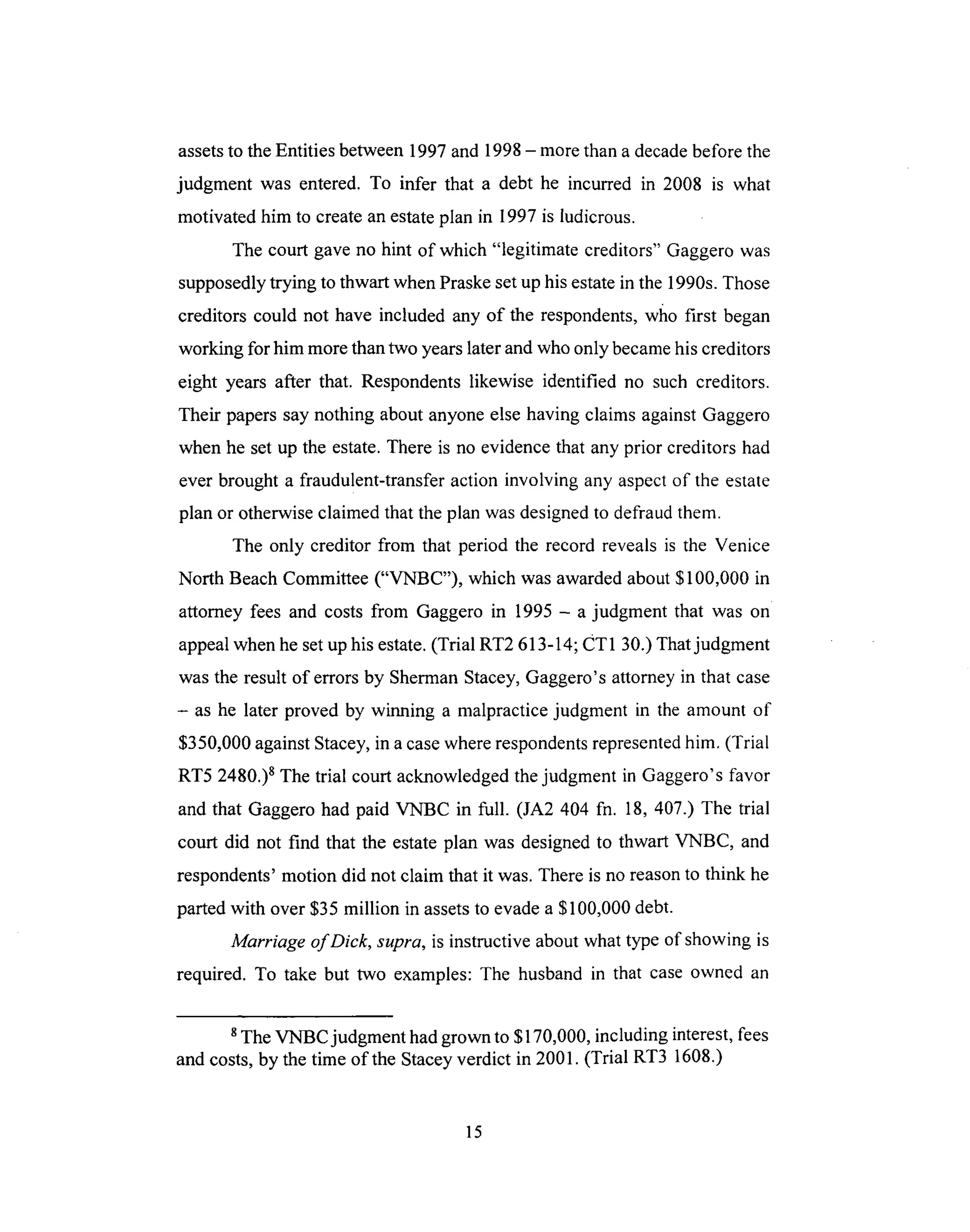 assetsto theEntitiesbetween1997and 1998- morethana decadebeforethe
judgment was entered. To infer that a debt he incurred in 2008 is what
motivated him to createanestateplan in 1997is ludicrous.
The court gaveno hint of which "legitimate creditors" Gaggerowas
supposedlytrying to thwart whenPraskesetuphisestatein the 1990s.Those
creditors could not have included any of the respondents,who first began
working for him morethantwo yearslaterandwho only becamehiscreditors
eight years after that. Respondentslikewise identified no such creditors.
Their paperssaynothing about anyoneelse havingclaims againstGaggero
whenhe setup the estate.Thereis no evidencethat anyprior creditors had
everbrought a fraudulent-transferaction involving any aspectof the estate
plan or otherwiseclaimedthat theplan wasdesignedto defraudthem.
The only creditor from that period the record revealsis the Venice
North BeachCommittee("VNBC"), which wasawardedabout$100,000 in
attorney fees and costsfrom Gaggeroin 1995 - a judgment that was on
appealwhenhesetuphis estate.(Trial RT2 613-14;CT1 30.)Thatjudgment
wastheresult of errorsby ShermanStacey,Gaggero'sattorneyin that case
- as he later proved by winning a malpracticejudgment in the amount of
$350,000againstStacey,in acasewhererespondentsrepresentedhim. (Trial
RT5 2480.)sThe trial court acknowledgedthejudgment in Gaggero'sfavor
and that Gaggerohad paid VNBC in full. (JA2 404 fn. 18, 407.) The trial
court did not find that the estateplan was designedto thwart VNBC, and
respondents'motion did not claim that it was.Thereis noreasonto think he
partedwith over$35 million in assetsto evadea $100,000debt.
Marriage of Dick, supra, is instructive about what type of showing is
required. To take but two examples: The husband in that case owned an
s The VNBC judgment had grown to $170,000, including interest, fees
and costs, by the time of the Stacey verdict in 2001. (Trial RT3 1608.)
15
 