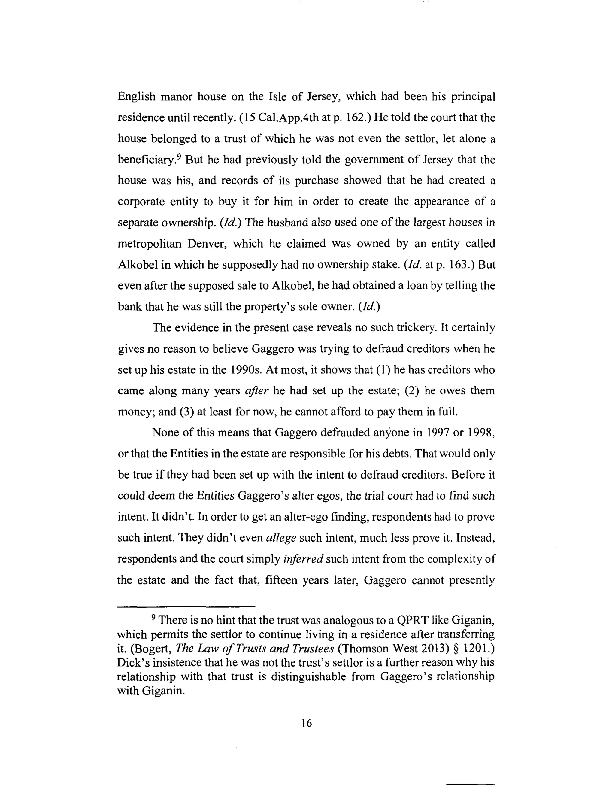 English manor house on the Isle of Jersey, which had been his principal
residence until recently. (15 Cal.App.4th at p. 162.) He told the court that the
house belonged to a trust of which he was not even the settlor, let alone a
beneficiary. 9 But he had previously told the government of Jersey that the
house was his, and records of its purchase showed that he had created a
corporate entity to buy it for him in order to create the appearance of a
separate ownership. (ld.) The husband also used one of the largest houses in
metropolitan Denver, which he claimed was owned by an entity called
Alkobel in which he supposedly had no ownership stake. (ld. at p. 163.) But
even after the supposed sale to Alkobel, he had obtained a loan by telling the
bank that he was still the property's sole owner. (ld.)
The evidence in the present case reveals no such trickery. It certainly
gives no reason to believe Gaggero was trying to defraud creditors when he
set up his estate in the 1990s. At most, it shows that (1) he has creditors who
came along many years after he had set up the estate; (2) he owes them
money; and (3) at least for now, he cannot afford to pay them in full.
None of this means that Gaggero defrauded an3;one in 1997 or 1998,
or that the Entities in the estate are responsible for his debts. That would only
be true if they had been set up with the intent to defraud creditors. Before it
could deem the Entities Gaggero's alter egos, the trial court had to find such
intent. It didn't. In order to get an alter-ego finding, respondents had to prove
such intent. They didn't even allege such intent, much less prove it. Instead,
respondents and the court simply inferred such intent from the complexity of
the estate and the fact that, fifteen years later, Gaggero cannot presently
9 There is no hint that the trust was analogous to a QPRT like Giganin,
which permits the settlor to continue living in a residence after transferring
it. (Bogert, The Law of Trusts and Trustees (Thomson West 2013) § 1201.)
Dick's insistence that he was not the trust's settlor is a further reason why his
relationship with that trust is distinguishable from Gaggero's relationship
with Giganin.
16
 