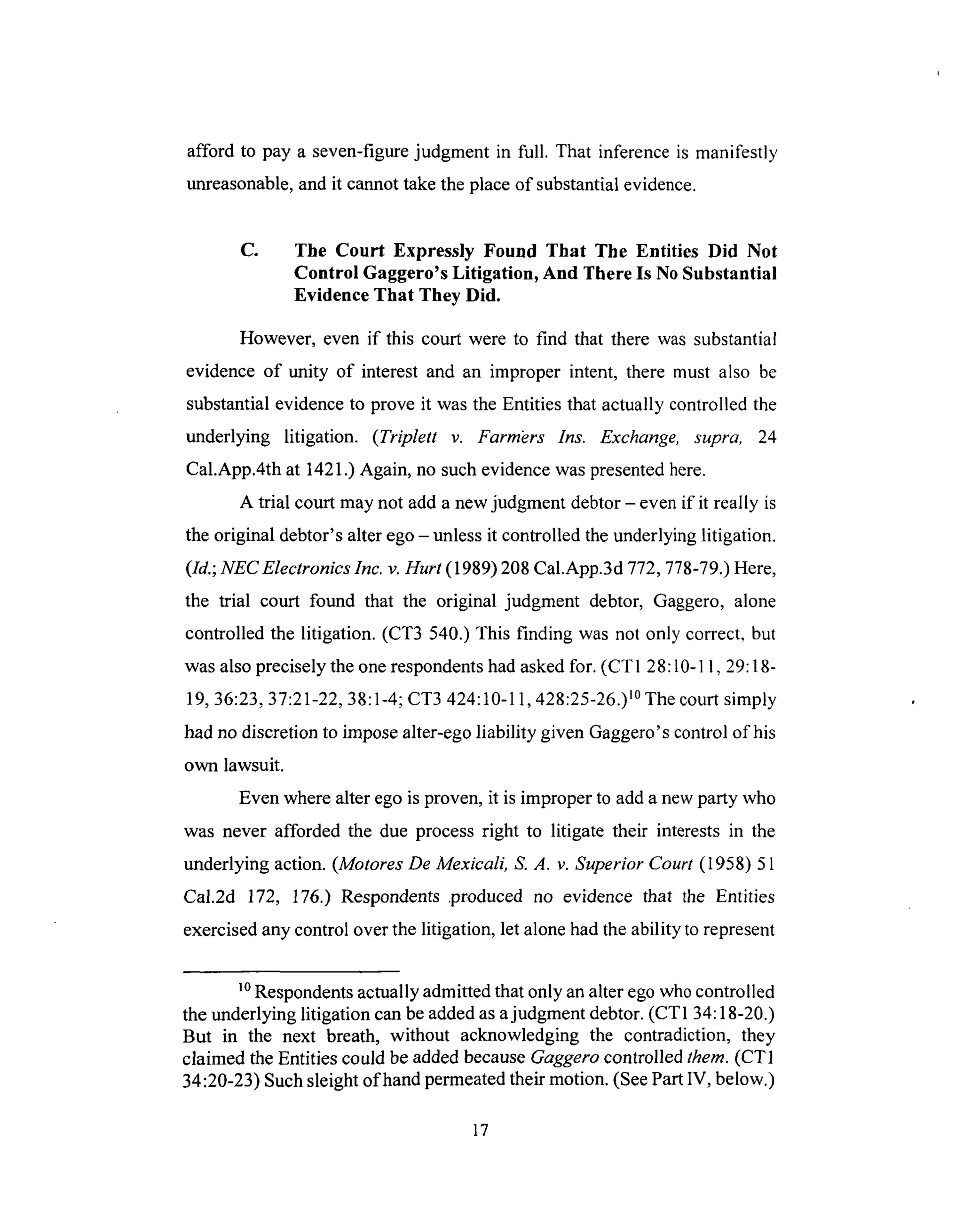 afford to pay a seven-figurejudgment in full. That inferenceis manifestly
unreasonable,andit cannottaketheplaceof substantialevidence.
C. The Court Expressly Found That The Entities Did Not
Control Gaggero's Litigation, And There Is No Substantial
Evidence That They Did.
However, even if this court were to find that there was substantial
evidence of unity of interest and an improper intent, there must also be
substantial evidence to prove it was the Entities that actually controlled the
underlying litigation. (Triplett v. Farm_ers Ins. Exchange, supra, 24
Cal.App.4th at 1421.) Again, no such evidence was presented here.
A trial court may not add a new judgment debtor - even if it really is
the original debtor's alter ego - unless it controlled the underlying litigation.
(Id.; NEC Electronics Inc. v. Hurt (1989) 208 Cal.App.3d 772,778-79.) Here,
the trial court found that the original judgment debtor, Gaggero, alone
controlled the litigation. (CT3 540.) This finding was not only correct, but
was also precisely the one respondents had asked for. (CTI 28:10-11,29:18-
19, 36:23, 37:21-22, 38:1-4; CT3 424:10-11,428:25-26.) l°The court simply
had no discretion to impose alter-ego liability given Gaggero's control of his
own lawsuit.
Even where alter ego is proven, it is improper to add a new party who
was never afforded the due process right to litigate their interests in the
underlying action. (Motores De Mexicali, S. A. v. Superior Court (1958) 51
Cal.2d 172, 176.) Respondents .produced no evidence that the Entities
exercised any control over the litigation, let alone had the ability to represent
10Respondents actually admitted that only an alter ego who controlled
the underlying litigation can be added as a judgment debtor. (CT1 34:18-20.)
But in the next breath, without acknowledging the contradiction, they
claimed the Entities could be added because Gaggero controlled them. (CT1
34:20-23) Such sleight of hand permeated their motion. (See Part IV, below.)
17
 