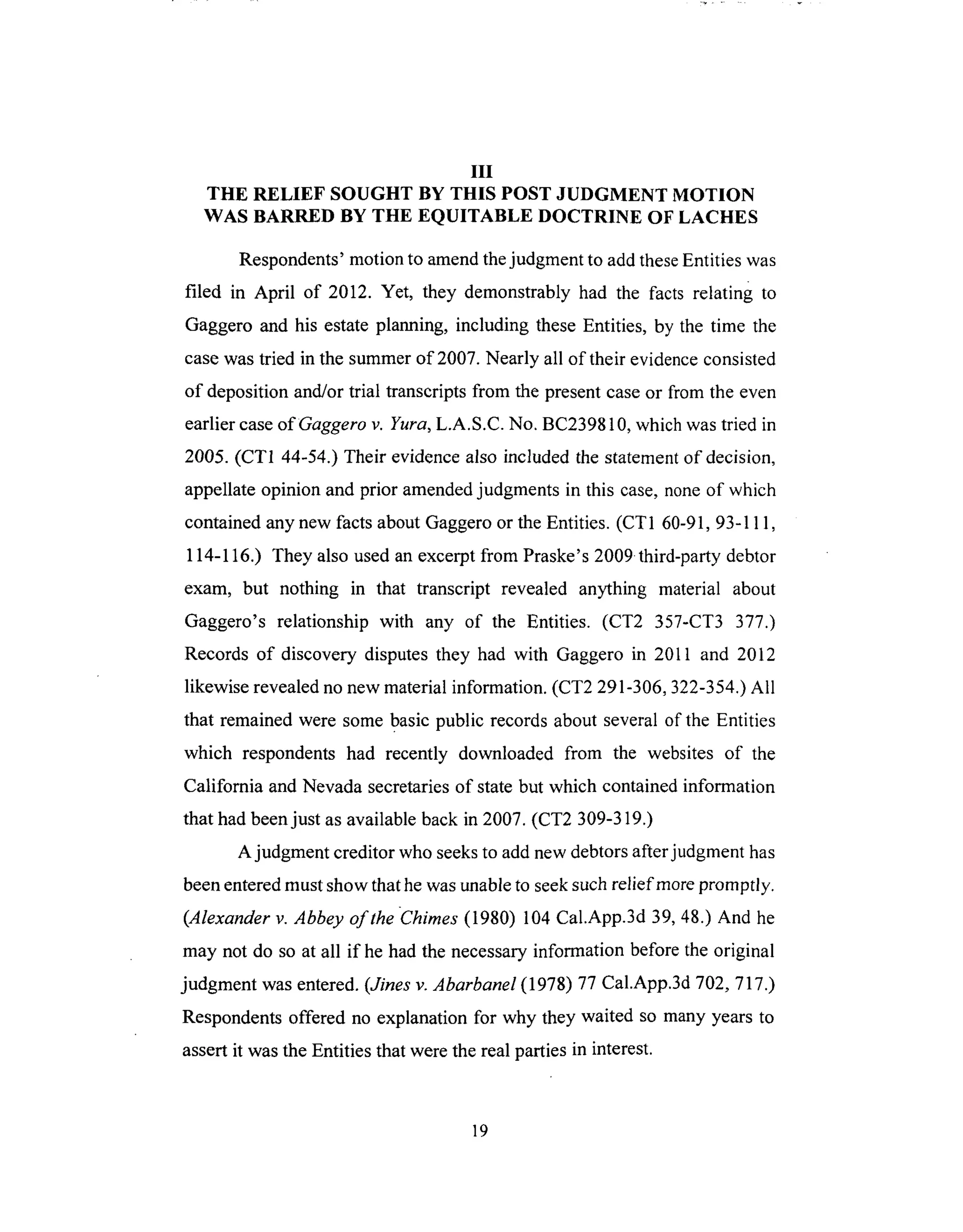 III
THE RELIEF SOUGHT BY THIS POST JUDGMENT MOTION
WAS BARRED BY THE EQUITABLE DOCTRINE OF LACHES
Respondents' motion to amend the judgment to add these Entities was
filed in April of 2012. Yet, they demonstrably had the facts relating to
Gaggero and his estate planning, including these Entities, by the time the
case was tried in the summer of 2007. Nearly all of their evidence consisted
of deposition and/or trial transcripts from the present case or from the even
earlier case ofGaggero v. Yura, L.A.S.C. No. BC239810, which was tried in
2005. (CT1 44-54.) Their evidence also included the statement of decision,
appellate opinion and prior amended judgments in this case, none of which
contained any new facts about Gaggero or the Entities. (CT1 60-91, 93-111,
114-116.) They also used an excerpt from Praske's 2009 third-party debtor
exam, but nothing in that transcript revealed anything material about
Gaggero's relationship with any of the Entities. (CT2 357-CT3 377.)
Records of discovery disputes they had with Gaggero in 2011 and 2012
likewise revealed no new material information. (CT2 291-306, 322-354.) All
that remained were some basic public records about several of the Entities
which respondents had recently downloaded from the websites of the
California and Nevada secretaries of state but which contained information
that had been just as available back in 2007. (CT2 309-319.)
A judgment creditor who seeks to add new debtors after judgment has
been entered must show that he was unable to seek such relief more promptly.
(Alexander v. Abbey of the Chimes (1980) 104 Cal.App.3d 39, 48.) And he
may not do so at all if he had the necessary information before the original
judgment was entered. (,lines v. Abarbanel (1978) 77 Cal.App.3d 702, 717.)
Respondents offered no explanation for why they waited so many years to
assert it was the Entities that were the real parties in interest.
19
 